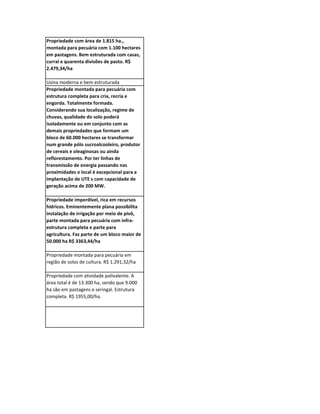 Propriedade com área de 1.815 ha.,
montada para pecuária com 1.100 hectares
em pastagens. Bem estruturada com casas,
curral e quarenta divisões de pasto. R$
2.479,34/ha

Usina moderna e bem estruturada
Propriedade montada para pecuária com
estrutura completa para cria, recria e
engorda. Totalmente formada.
Considerando sua localização, regime de
chuvas, qualidade do solo poderá
isoladamente ou em conjunto com as
demais propriedades que formam um
bloco de 60.000 hectares se transformar
num grande pólo sucroalcooleiro, produtor
de cereais e oleaginosas ou ainda
reflorestamento. Por ter linhas de
transmissão de energia passando nas
proximidades o local é excepcional para a
implantação de UTE s com capacidade de
geração acima de 200 MW.

Propriedade imperdível, rica em recursos
hídricos. Eminentemente plana possibilita
instalação de irrigação por meio de pivô,
parte montada para pecuária com infra-
estrutura completa e parte para
agricultura. Faz parte de um bloco maior de
50.000 ha R$ 3363,44/ha

Propriedade montada para pecuária em
região de solos de cultura. R$ 1.291,32/ha

Propriedade com atividade polivalente. A
área total é de 13.300 ha, sendo que 9.000
ha são em pastagens e seringal. Estrutura
completa. R$ 1955,00/ha.
 