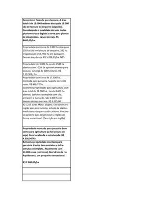 Excepcional fazenda para lavoura. A área
total é de 15.000 hectares dos quais 13.000
são de lavoura de sequeiro (algodão).
Considerando a qualidade do solo, índice
pluviométrico e logística serve para plantio
de oleaginosas, cana e cereais. R$
8400,00/ha.

Propriedade com área de 2.880 ha dos quais
150 ha são em lavoura de sequeiro, 380 ha
irrigados por pivô, 900 ha em pastagem.
Demais área bruta. R$ 5.208,33/ha. N35

Propriedade de 3.800 ha sendo 1500 ha
abertos com 100% de aproveitamento para
lavoura, outorga de 500 hectares. R$
7.157,89 / ha
Propriedade com área de 17.500 ha.,
montada para pecuária. Suporte de 3.400
reses. R$ 468,57/ha
Excelente propriedade para agricultura com
área total de 12.000 ha., tendo 8.000 ha
abertos. Estrutura completa com silo,
armazém e barracão. São 6.000 ha de
lavoura de soja ou cana. R$ 6.525,00
421.255 acres Matas virgens. Extraordinaria
região para eco-turismo, estudo de plantas
medicinais e sequestro de carbono. Procura-
se parceiro para desenvolver a região de
forma sustentavel. (Descrição em inglês)


Propriedade montada para pecuária bem
como para agricultura (já foi lavoura de
soja). Bem localizada e estruturada. R$
4.338,00/ha
Belíssima propriedade montada para
pecuária. Pastos bem cuidados e infra-
estrutura completa. Atualmente com
14.000 reses (ver fotos). São 54 km de rio
Aquidauana, um pesqueiro sensacional.

R$ 2.800,00/ha
 