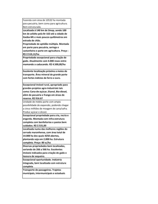 Fazenda com área de 10532 ha montada
para pecuária, bem como para agricultura.
Bem estruturada.
Localizada á 140 km de Sinop, sendo 100
km de asfalto pela Br-163 até a cidade de
Itaúba-Mt e mais poucos quilômetros em
estrada de chão.
Propriedade de aptidão múltipla. Montada
em parte para pecuária, seringa e
castanheira e parte em agricultura. Preço :
R$ 2.510,12/ha
Propriedade excepcional para criação de
gado. Atualmente com 4.000 reses entre
mamando a caducando. R$ 4.500,00/ha

Excelente localização próxima a meios de
transporte. Área mineral de grande porte
com fortes indícios de ferro e ouro.

Excepcional imóvel rural, apropriado para
grandes projetos agro-industriais tais
como: Cana-de-açúcar, Etanol, Bio-diesel,
além de pecuária e frango em áreas de
reserva. R$ 916.67
Unidade de médio porte com ampla
possibilidade de expansão, podendo chegar
a cinco milhões de moagem de cana/safra.
Produz açúcar e álcool.
Excepcional propriedade para cria, recria e
engorda. Montada com infra-estrutura
completa com benfeitorias e pastos bem
cuidados. R$ 2.531,00
Localizada numa das melhores regiões do
cerrado maranhense, com área total de
14.000 ha dos quais 4250 abertos,
plantando soja em 2.000 ha. Estrutura
completa. Preço: 80 sc/ha
Diversas propriedades bem localizadas,
variando de 266 a 566 ha. Excelentes
imóveis indicados para criação de gado e
lavoura de sequeiro.
Excepcional oportunidade. Indústria
integrada, bem localizada com estrutura
completa
Transporte de passageiros. Trajetos
municipais, intermunicipais e estaduais
 