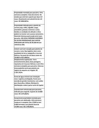 Propriedade montada para pecuária. Infra-
estrutura completa. Coisa de cinema. No
estado que está tem suporte par doze mil
reses. Atualmente com plantel de dez mil
reses. R$ 3400,00/ha

Propriedade indicada para o plantio de
cereais (soja, milho, algodão, sorgo,
amendoim, girassol, mamona e cana).
Devido as condições de altitude e clima
poderá se montar com sucesso sementeira.
Havendo interesse parte pode servir para
pecuária. EM LOCAL PRÓXIMO DISPOMOS
DE OUTRA PROPRIEDADE QUE JUNTAS
PERFAZEM UM TOTAL DE 58.500 HA (ver
referência 145)

Imóvel rural com vocação para plantio de
cereais e cana. Boa logística, bem como
qualidade de terra, topografia e recursos
hídricos. Faz parte de um bloco maior de
70.000 ha R$ 4.000/ha
Simplesmente espetacular. Terra
eminentemente plana, boas pastagens,
riquíssima em recursos hídricos e com infra-
estrutura completa para pecuária. Extensas
áreas poderão servir para plantio em
regime de sequeiro ou irrigado. R$
2.187,74/ha

Fonte de água mineral com instalação
nova. Logística privilegiada, frente para
avenida de grande movimento, com saídas
para Guarulhos, Atibaia, Mairiporã e
distribuição a toda à parte norte da Capital.

Fazenda bem estruturada para pecuária,
indicada para engorda. Suporte de 10.000
reses. R$ 3.375,00/ha

Excepcional propriedade montada para
pecuária com dedicação. Infra-estrutura
moderna e completa. Dos 17240 ha tem
9.000 formados com plantel atual de
14.000 reses. R$ 2.700,00/ha
 
