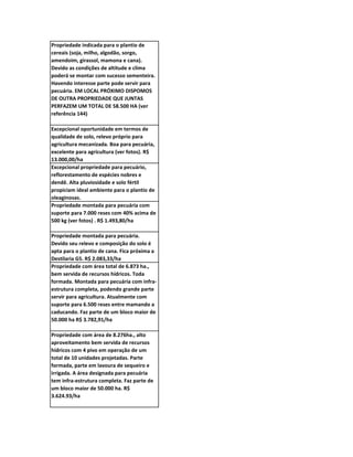 Propriedade indicada para o plantio de
cereais (soja, milho, algodão, sorgo,
amendoim, girassol, mamona e cana).
Devido as condições de altitude e clima
poderá se montar com sucesso sementeira.
Havendo interesse parte pode servir para
pecuária. EM LOCAL PRÓXIMO DISPOMOS
DE OUTRA PROPRIEDADE QUE JUNTAS
PERFAZEM UM TOTAL DE 58.500 HA (ver
referência 144)

Excepcional oportunidade em termos de
qualidade de solo, relevo próprio para
agricultura mecanizada. Boa para pecuária,
excelente para agricultura (ver fotos). R$
13.000,00/ha
Excepcional propriedade para pecuário,
reflorestamento de espécies nobres e
dendê. Alta pluviosidade e solo fértil
propiciam ideal ambiente para o plantio de
oleaginosas.
Propriedade montada para pecuária com
suporte para 7.000 reses com 40% acima de
500 kg (ver fotos) . R$ 1.493,80/ha

Propriedade montada para pecuária.
Devido seu relevo e composição do solo é
apta para o plantio de cana. Fica próxima a
Destilaria G5. R$ 2.083,33/ha
Propriedade com área total de 6.873 ha.,
bem servida de recursos hídricos. Toda
formada. Montada para pecuária com infra-
estrutura completa, podendo grande parte
servir para agricultura. Atualmente com
suporte para 6.500 reses entre mamando a
caducando. Faz parte de um bloco maior de
50.000 ha R$ 3.782,91/ha

Propriedade com área de 8.276ha., alto
aproveitamento bem servida de recursos
hídricos com 4 pivo em operação de um
total de 10 unidades projetadas. Parte
formada, parte em lavoura de sequeiro e
irrigada. A área designada para pecuária
tem infra-estrutura completa. Faz parte de
um bloco maior de 50.000 ha. R$
3.624.93/ha
 