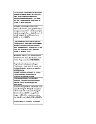 Extraordinária propriedade. Parte montada
para pecuária e parte para agricultura. É o
luxo. Terraceada com irrigação nos
plateaux, comporta de duas a três safras
por ano. Faz parte de um bloco maior de
50.000 ha. R$ 2.100,00/ha

Excelente propriedade com recursos
hídricos abundantes, plana, parte montada
para pecuária com infra-estrutura completa
e parte para agricultura irrigada (lavoura de
arroz). Faz parte de um bloco maior de
50.000 ha R$ 3443.95/ha

Propriedade com bons recursos hídricos.
Eminentemente plana, parte montada para
pecuária com infra-estrutura completa e
parte para agricultura. Suporte para 10.000
reses. Faz parte de um bloco maior de
50.000 ha. R$ 3034.59/ha

Área bruta, indicada para atividade mista.
Eminentemente plana, boa de água, pasto
nativo. Preço excepcional: R$ 680,00/ha

Propriedade localizada entre Tangará e
Parecis onde a maior parte do imóvel está
sendo utilizado em lavouras de sequeiro.
R$ 5.763,69/ha
Unidade autônoma localizada no Centro-
Oeste com ampla possibilidade de
expansão.Excepcional logística.
Propriedade montada para pecuária
extensiva, com infra-estrutura completa
em bom estado de conservação. R$
2.500,00/ha
Excepcional propriedade. Estruturada para
agricultura irrigada (três pivô) mais poços
artesianos de alta vazão e criação e gado.
Atualmente com 3.000 reses, podendo
chegar a 5.000. Infra estrutura completa
(ver fotos). Preço imbatível: R$ 1.800,00/ha

Residência térrea. Excelente localização.
 