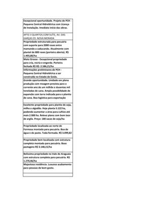 Excepcional oportunidade. Projeto de PCH -
Pequena Central Hidrelétrica com Licença
de Instalação. Imediato início das obras.

APTO 3 QUARTOS COM SUÍTE, AV. DAS
GARÇAS ED. NOVA MORADA
Propriedade estruturada para pecuária
com suporte para 2000 reses entre
mamando a caducando. Atualmente com
plantel de 800 reses (porteira aberta). R$
1.493,80/ha
Mato Grosso - Excepcional propriedade
para cria, recria e engorda. Porteira
fechada R$ R$: 2.586,21/ha
Informações preliminares de PCH -
Pequena Central Hidrelétrica a ser
construída no Estado de Goiás.
Grande oportunidade. Unidade em plena
produção com moagem prevista para o
corrente ano de um milhão e duzentas mil
toneladas de cana. Ampla possibilidade de
expansão com terra indicada para o plantio
de cana. Boa logística para exportação

Excelente propriedade para plantio de soja,
milho e algodão. Hoje planta 5.122 ha,
podendo aumentar a área para cultivo até
mais 2.000 ha. Relevo plano com bom teor
de argila. Preço: 180 sacas de soja/ha

Propriedade localizada ao norte de
Formosa montada para pecuária. Boa de
água e de pasto. Toda formada. R$ 3.099,82

Propriedade bem localizada com estrutura
completa montada para pecuária. Boas
pastagens R$ 3.148,15/ha

Belíssima propriedade no Vale do Araguaia
com estrutura completa para pecuária. R$
1.270,46/ha
Majestosa residência. Luxuoso acabamento
para pessoas de bom gosto.
 