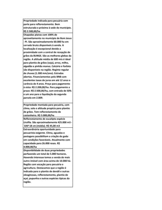 Propriedade indicada para pecuária com
parte para reflorestamento. Bem
estruturada e próxima à sede do município.
R$ 2.500,00/ha
Chapadas planas com 100% de
aproveitamento no município de Bom Jesus
- PI. São aproximadamente 60.000 ha em
cerrado bruto disponíveis à venda. A
localização é excepcional devido a
proximidade com a central de recepção de
grãos da BUNGE. São as melhores glebas da
região. A altitude média de 600 mts é ideal
para plantio de grãos (soja), arroz, milho,
algodão e pinhão manso. Calcário e fosfato
são disponíveis na região. Regime regular
de chuvas (1.300 mm/ano). Estradas
abertas. Financiamentos pelo BNB com
excelentes taxas de juros em até 12 anos e
carência de 4 anos. Preço para pagamento
à vista: R$ 2.200,00/ha. Para pagamento a
prazo: R$ 2.500,00/ha, com entrada de 50%
e um ano para a liquidação da segunda
parcela em 2.009.

Propriedade montada para pecuária, com
clima, solo e altitude propícia para plantio
de grãos. Tem reflorestamento de
castanheira. R$ 3.000,00/ha
Reflorestamento de eucalipto espécie
Urofila. São aproximadamente 425.000 m3 -
 DAP 18 cm (média). R$ 45,00 m3
Extraordinária oportunidade para
pecuarista exigente. Clima, aguadas e
pastagens possibilitam a criação do gado
em condições favoráveis. Atualmente com
capacidade para 26.000 reses. R$
4.000,00/ha
Disponibilidade de duas propriedades
perfazendo um total de 5.000 hectares.
Havendo interesse temos a venda de mais
outro imóvel com área acima de 10.000 há.
Região com vocação para pecuária e
agricultura. Destacamos que a região é
indicada para o plantio de dendê e outras
oleaginosas, reflorestamento, plantio de
açaí, pupunha e outras espécies típicas da
região.
 