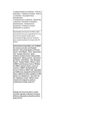 - ADMINISTRAÇÃO DE EMPRESAS - CIÊNCIAS
CONTÁBEIS - COMÉRCIO EXTERIOR - DIREITO
- ECONOMIA - EDUCAÇÃO FÍSICA -
ENFERMAGEM
- ENGENHARIA DE ALIMENTOS - MARKETING
- MEDICINA - MEDICINA VETERINÁRIA -
ODONTOLOGIA - TECNOLOGIA DE
ALIMENTOS - PETRÓLEO E ÁLCOOL -
TRANSPORTE E LOGÍSTICA.

Propriedade com área de 12.520 ha. ideal
para pecuária de corte, especialmente a cria.
Local muito saudável. Relevo plano
entremeado de lagos piscosos. Excelente
para criação de peixes em tanque rede. R$
678.91

Extraordinária propriedade, com 12.000,00
ha, luxuosa casa sede, casa hospede -
Gerente - Vila p/ Empregados c/ 20 Casas,
Escola - Posto Médico - Hotel - Restaurante -
 Bar - Açougue, Mercearia - Igreja -
Telefone, Escritório Central. Almoxarifado -
Alojamento - Oficina, Serraria - Sementeiro
p/ Plantio - Linha Ônibus - Inter Municipal,
Escolar - Energia Trifásica - Oficina c/ Área
5.000m², pista de pouso, haras c/ 08 Baias
em 900m². piquetes anexos, currais, 01
central c/ 5.000m², 16 Repartições 04
Currais c/ Retiro c/ 200m² cada, capacidade
p/ 10.000 reses; topografia eminentemente
plana, 5.200 ha formados, divididos em 400
pastos; 15 c/ bebedouros - 221 cochos de
sal - bebedouro central - 400 km cercas;
conjunto de mangueiros e pátio p/
confinamento manejo. Gado P.O.




Fazenda com terras de cultura, cerrado
vermelho. Aguadas c/ 08 poços artesianos
trifásicos, 04 grandes reservatórios, 80 km
tubos de PVC.
 