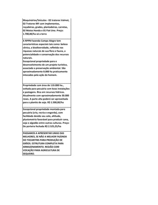 Maquinários/Veículos - 02 tratores Valmet,
02 Tratores MF com implementos,
roçadeiras, grades, plantadeiras, carretas,
02 Motos Honda e 01 Fiat Uno. Preço:
1.700,00/ha só a terra

A RPPN Fazenda Campo Alegre tem
características especiais tais como: beleza
cênica, a biodiversidade, refletida nas
riquezas naturais de sua flora e fauna, a
potencialidade e conservação dos recursos
naturais.
Excepcional propriedade para o
desenvolvimento de um projeto turístico,
associado a preservação ambiental. São
aproximadamente 8.000 ha praticamente
intocados pela ação do homem.


Propriedade com área de 110.000 ha.,
voltada para pecuária com boas instalações
e pastagens. Rica em recursos hídricos.
Atualmente com aproximadamente 30.000
reses. A parte alta poderá ser aproveitada
para o plantio de soja. R$ 1.500,00/ha

Excepcional propriedade montada para
pecuária (cria, recria e engorda), com
facilidade devido seu solo, altitude,
pluviometria favorável para produzir cana,
soja e algodão entre outras culturas. Preço:
De porteira fechada R$ 2.525,25/ha

PASSAMOS A APRESENTAR UMAS DAS
MELHORES, SE NÃO A MELHOR FAZENDA
DO TOCANTINS PARA PRODUÇÃO DE
GRÃOS. ESTRUTURA COMPLETA PARA
ARMAZENAMENTO. REGIÃO COM
VOCAÇÃO PARA AGRICULTURA DE
SEQUEIRO.
 