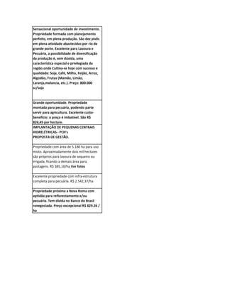 Sensacional oportunidade de investimento.
Propriedade formada com planejamento
perfeito, em plena produção. São dez pivôs
em plena atividade abastecidos por rio de
grande porte. Excelente para Lavoura e
Pecuária, a possibilidade de diversificação
da produção é, sem dúvida, uma
característica especial e privilegiada da
região onde Cultiva-se hoje com sucesso e
qualidade: Soja, Café, Milho, Feijão, Arroz,
Algodão, Frutas (Mamão, Limão,
Laranja,melancia, etc.). Preço: 800.000
sc/soja



Grande oportunidade. Propriedade
montada para pecuária, podendo parte
servir para agricultura. Excelente custo-
benefício: o preço é imbatível. São R$
826,45 por hectare.
IMPLANTAÇÃO DE PEQUENAS CENTRAIS
HIDRELÉTRICAS - PCH's
PROPOSTA DE GESTÃO.

Propriedade com área de 5.180 ha para uso
misto. Aproximadamente dois mil hectares
são próprios para lavoura de sequeiro ou
irrigada, ficando a demais área para
pastagens. R$ 385,10/ha Ver fotos

Excelente propriedade com infra-estrutura
completa para pecuária. R$ 2.542,37/ha

Propriedade próxima a Nova Roma com
aptidão para reflorestamento e/ou
pecuária. Tem dívida no Banco do Brasil
renegociada. Preço excepcional R$ 829.26 /
ha
 