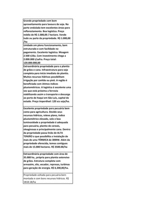 Grande propriedade com bom
aproveitamento para lavoura de soja. Na
parte ondulada tem excelentes áreas para
reflorestamento. Boa logística. Preço
médio de R$ 1.000,00 / hectare. Vende
tudo ou parte da propriedade. R$ 1.000,00
/ha
Unidade em pleno funcionamento, bem
estruturada e com facilidade no
pagamento. Excelente logística. Moagem
2.500 t/dia. Com investimento chega a
2.000.000 t/safra. Preço total:
120.000.000,00
Extraordinária propriedade para o plantio
de grãos e cana. Infraestrutura para soja
completa para início imediato de plantio.
Muitos recursos hídricos possibilitam
irrigação por canhão ou pivô. A região é
beneficiada com ótimos índices
pluviométricos. A logística é excelente uma
vez que está próxima a ferrovia
viabilizando assim o transporte e descarga
ao porto de Itaqui em São Luis, capital do
estado. Preço imperdível: 120 scs soja/ha.

Excelente propriedade para pecuária bem
como para agricultura. Devido seus
recursos hídricos, relevo plano, índice
pluviométrico elevado, solo e boa
luminosidade a propriedade é adequada
para pecuária, plantio de cereais,
oleaginosas e principalmente cana. Dentro
da propriedade passa linão de ALTA
TENSÃO o que possibilita a instalação de
mais de uma TÉRMICA de 30MW. Além da
propriedade oferecida, temos contíguos
mais de 15.000 hectares. R$ 3500.00/ha

Extraordinária propriedade com área de
35.000 ha., própria para plantio extensivo
de grãos. Estrutura completa com
armazém, silo, secador, represas, turbinas
para geração de energia. R$ 6.200,00/ha.

Propriedade voltada para pecuária bem
montada e com bons recursos hídricos. R$
1818.18/ha
 