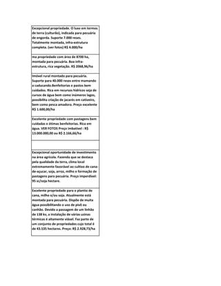 Excepcional propriedade. O luxo em termos
de terra (culturão), indicada para pecuária
de engorda. Suporte 7.000 reses.
Totalmente montada, infra-estrutura
completa. (ver fotos) R$ 4.000/ha

ma propriedade com área de 8700 ha,
montada para pecuária. Boa infra-
estrutura, rica vegetação. R$ 2068,96/ha

Imóvel rural montado para pecuária.
Suporte para 40.000 reses entre mamando
a caducando.Benfeitorias e pastos bem
cuidados. Rica em recursos hídricos seja de
cursos de água bem como inúmeros lagos,
possibilita criação de jacarés em cativeiro,
bem como pesca amadora. Preço excelente
R$ 1.600,00/ha

Excelente propriedade com pastagens bem
cuidadas e ótimas benfeitorias. Rica em
água. VER FOTOS Preço imbatível : R$
13.000.000,00 ou R$ 2.166,66/ha




Excepcional oportunidade de investimento
na área agrícola. Fazenda que se destaca
pela qualidade da terra, clima local
extremamente favorável ao cultivo de cana-
de-açucar, soja, arroz, milho e formação de
pastagens para pecuária. Preço imperdível:
95 sc/soja hectare.

Excelente propriedade para o plantio de
cana, milho e/ou soja. Atualmente está
montada para pecuária. Dispõe de muita
água possibilitando o uso de pivô ou
canhão. Devido a passagem de um linhão
de 138 kv, a instalação de várias usinas
térmicas é altamente viável. Faz parte de
um conjunto de propriedades cujo total é
de 43.535 hectares. Preço: R$ 2.928,73/ha
 