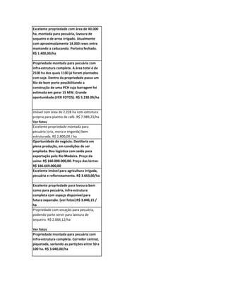 Excelente propriedade com área de 40.000
ha, montada para pecuária, lavoura de
sequeiro e de arroz irrigado. Atualmente
com aproximadamente 14.000 reses entre
mamando a caducando. Porteira fechada.
R$ 1.400,00/ha

Propriedade montada para pecuária com
infra-estrutura completa. A área total é de
2100 ha dos quais 1100 já foram plantados
com soja. Dentro da propriedade passa um
Rio de bom porte possibilitando a
construção de uma PCH cuja barragem foi
estimada em gerar 15 MW. Grande
oportunidade (VER FOTOS). R$ 5.238.09/ha


Imóvel com área de 2.228 ha com estrutura
própria para plantio de café. R$ 7.989,23/ha
Ver fotos
Excelente propriedade montada para
pecuária (cria, recria e engorda) bem
estruturada. R$ 2.800,00 / ha
Oportunidade de negócio. Destilaria em
plena produção, em condições de ser
ampliada. Boa logística com saída para
exportação pelo Rio Madeira. Preço da
usina: R$ 160.000.000,00. Preço das terras:
R$ 186.669.000,00
Excelente imóvel para agricultura irrigada,
pecuária e reflorestamento. R$ 3.663,00/ha

Excelente propriedade para lavoura bem
como para pecuária, infra-estrutura
completa com espaço disponivel para
futura expansão. (ver fotos) R$ 3.846,15 /
ha
Propriedade com vocação para pecuária,
podendo parte servir para lavoura de
sequeiro. R$ 2.066,12/ha

Ver fotos
Propriedade montada para pecuária com
infra-estrutura completa. Corredor central,
piquetada, variando as partições entre 50 a
100 ha. R$ 3.040,00/ha
 