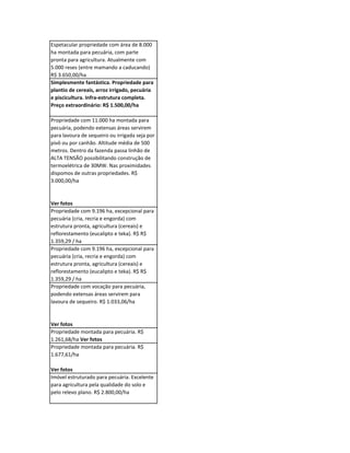 Espetacular propriedade com área de 8.000
ha montada para pecuária, com parte
pronta para agricultura. Atualmente com
5.000 reses (entre mamando a caducando)
R$ 3.650,00/ha
Simplesmente fantástica. Propriedade para
plantio de cereais, arroz irrigado, pecuária
e piscicultura. Infra-estrutura completa.
Preço extraordinário: R$ 1.500,00/ha

Propriedade com 11.000 ha montada para
pecuária, podendo extensas áreas servirem
para lavoura de sequeiro ou irrigada seja por
pivô ou por canhão. Altitude média de 500
metros. Dentro da fazenda passa linhão de
ALTA TENSÃO possibilitando construção de
termoelétrica de 30MW. Nas proximidades
dispomos de outras propriedades. R$
3.000,00/ha


Ver fotos
Propriedade com 9.196 ha, excepcional para
pecuária (cria, recria e engorda) com
estrutura pronta, agricultura (cereais) e
reflorestamento (eucalipto e teka). R$ R$
1.359,29 / ha
Propriedade com 9.196 ha, excepcional para
pecuária (cria, recria e engorda) com
estrutura pronta, agricultura (cereais) e
reflorestamento (eucalipto e teka). R$ R$
1.359,29 / ha
Propriedade com vocação para pecuária,
podendo extensas áreas servirem para
lavoura de sequeiro. R$ 1.033,06/ha


Ver fotos
Propriedade montada para pecuária. R$
1.261,68/ha Ver fotos
Propriedade montada para pecuária. R$
1.677,61/ha

Ver fotos
Imóvel estruturado para pecuária. Excelente
para agricultura pela qualidade do solo e
pelo relevo plano. R$ 2.800,00/ha
 