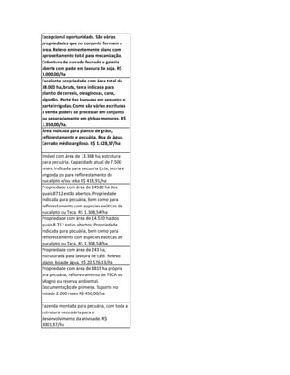 Excepcional oportunidade. São várias
propriedades que no conjunto formam a
área. Relevo eminentemente plano com
aproveitamento total para mecanização.
Cobertura de cerrado fechado a galeria
aberta com parte em lavoura de soja. R$
3.000,00/ha
Excelente propriedade com área total de
38.000 ha, bruta, terra indicada para
plantio de cereais, oleaginosas, cana,
algodão. Parte das lavouras em sequeiro e
parte irrigadas. Como são várias escrituras
a venda poderá se processar em conjunto
ou separadamente em glebas menores. R$
1.350,00/ha.
Área indicada para plantio de grãos,
reflorestamento e pecuária. Boa de água.
Cerrado médio argiloso. R$ 1.428,57/ha

Imóvel com área de 13.368 ha, estrutura
para pecuária. Capacidade atual de 7.500
reses. Indicada para pecuária (cria, recria e
engorda ou para reflorestamento de
eucalipto e/ou teka R$ 418,91/ha
Propriedade com área de 14520 ha dos
quais 8712 estão abertos. Propriedade
indicada para pecuária, bem como para
reflorestamento com espécies exóticas de
eucalipto ou Teca. R$ 1.308,54/ha
Propriedade com área de 14.520 ha dos
quais 8.712 estão abertos. Propriedade
indicada para pecuária, bem como para
reflorestamento com espécies exóticas de
eucalipto ou Teca. R$ 1.308,54/ha
Propriedade com área de 243 ha,
estruturada para lavoura de café. Relevo
plano, boa de água. R$ 20.576,13/ha
Propriedade com área de 8819 ha própria
pra pecuária, refloresramento de TECA ou
Mogno ou reserva ambiental.
Documentação de primeira. Suporte no
estado 2.000 reses R$ 450,00/ha

Fazenda montada para pecuária, com toda a
estrutura necessária para o
desenvolvimento da atividade. R$
3001,87/ha
 