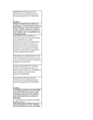 Propriedade montada para pecuária.
Grandes áreas tem aptidão para lavoura
mecanizada(soja/milho). R$ 2.066,12/ha


Ver fotos
O Hotel - Pousada oferece o melhor em
hospedagem, numa das melhores praias do
litoral de Alagoas. Proporciona excelente
estadia, pensando sempre no conforto de
seus hospedes. Lazer e comodidade são as
marcas desse hotel.
Propriedade com área de 24975 ha.,
indicada para pecuária. Havendo interesse,
pela qualidade do solo, regime
pluviométrico, parte da área poderá servir
para plantio em regime de sequeiro. As
vastas matas existentes na propriedade
poderão servir para projeto de extração
madeireira compensada por reposição via
manejo sustentável. R$ 1.281,28

Propriedade com aptidão polivalente. Está
sendo utilizada para lavoura de soja e arroz
e ao mesmo tempo boa parte é formada em
pastagens. R$ 2.537,57/ha

Excepcional propriedade com excelente
estrutura, montada para pecuária com
plantel atual de 11.000 reses. R$ 2,800/há O
gado é vendido ao preço do dia em
separado. R$ 2.818,62/ha

Propriedade montada para pecuária.
Grandes áreas tem aptidão para lavoura
mecanizada (soja/milho). R$ 3.099,59/ha


Ver fotos
Propriedade localizada na área da SUDENE
com total de 487 ha, plana, boa de água,
indicada para plantio de café irrigado ou
para reflorestamento de eucalipto. R$
2669.40/ha
<-- reflorestamento eucalipto café irrigado
MG Minas Gerais -->
Informações básicas de PCHs - Pequenas
Centrais Hidrelétricas a serem construídas
no Estado de Minas Gerais.
 