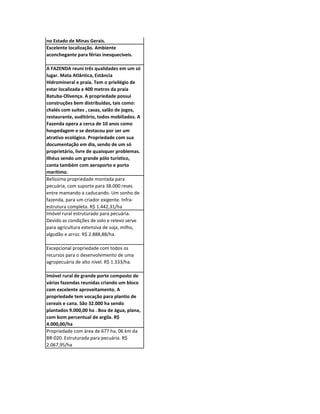 Informações básicas de PCHs - Pequenas
Centrais Hidrelétricas a serem construídas
no Estado de Minas Gerais.
Excelente localização. Ambiente
aconchegante para férias inesquecíveis.

A FAZENDA reuni três qualidades em um só
lugar. Mata Atlântica, Estância
Hidromineral e praia. Tem o privilégio de
estar localizada a 400 metros da praia
Batuba-Olivença. A propriedade possui
construções bem distribuídas, tais como:
chalés com suítes , casas, salão de jogos,
restaurante, auditório, todos mobiliados. A
Fazenda opera a cerca de 10 anos como
hospedagem e se destacou por ser um
atrativo ecológico. Propriedade com sua
documentação em dia, sendo de um só
proprietário, livre de quaisquer problemas.
Ilhéus sendo um grande pólo turístico,
conta também com aeroporto e porto
marítimo.
Belíssima propriedade montada para
pecuária, com suporte para 38.000 reses
entre mamando a caducando. Um sonho de
fazenda, para um criador exigente. Infra-
estrutura completa. R$ 1.442,31/ha
Imóvel rural estruturado para pecuária.
Devido as condições de solo e relevo serve
para agricultura extensiva de soja, milho,
algodão e arroz. R$ 2.888,88/ha.

Excepcional propriedade com todos os
recursos para o desenvolvimento de uma
agropecuária de alto nível. R$ 1.333/ha.

Imóvel rural de grande porte composto de
várias fazendas reunidas criando um bloco
com excelente aproveitamento. A
propriedade tem vocação para plantio de
cereais e cana. São 32.000 ha sendo
plantados 9.000,00 ha . Boa de água, plana,
com bom percentual de argila. R$
4.000,00/ha
Propriedade com área de 677 ha, 06 km da
BR-020. Estruturada para pecuária. R$
2.067,95/ha
 