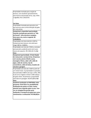 Propriedade montada para criação de
bovinos, com excelente aproveitamento
para lavoura mecanizada (arroz, soja, milho
e algodão). R$ 1.239,67/ha


Ver fotos
Propriedade montada para pecuária com
boa estrutura para comercialização do gado.
R$ 1.921,97/ha
Excepcional e imperdível oportunidade.
Fazenda montada para pecuária no "Vão
do Paranã". Infra-estrutura completa.
Serve para cria, recria e engorda. R$
4.450,00/ha
Propriedade com área total de 1.420 ha.
Excepcional para lavoura, tem pivô para
irrigar 180 ha. 5.600/ha
Propriedade com área de 1748 ha.,montada
para pecuária, podendo parte servir para
lavoura de sequeiro. R$ 2.002,30 / ha Ver
fotos
Excepcional oportunidade. O hotel dispõe
de restaurante e serviço de bar, 03 piscinas
com cascata, piscina infantil, sauna,
massagem, fitness, cyber café, salão de
jogos, salão de eventos, loja de
conveniência, salão de beleza, locadora de
veículos e garagem.
Propriedade com área de 2.504 ha parte de
um imóvel maior. A propriedade no passado
teve plantados 4.800 ha de soja e milho, 460
ha de arroz irrigado e tinham 2.600 cabeças
de gado nelore. Atualmente a propriedade
está toda em pastagem. R$ 875,00/ha Ver
fotos
Excelente localização no PANTANAL mato-
grossense. Parte beira rio, possibilitando
fertilização dos pastos na cheia. Vastas
planícies para engordar gado na seca. Tem
um rio navegável de grande porte
facilitando o transporte do gado bem como
mantimentos e combustível. R$ 500,00/ha
 