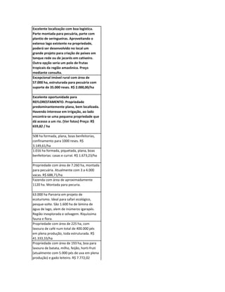 Excelente localização com boa logística.
Parte montada para pecuária, parte com
plantio de seringueiras. Aproveitando o
extenso lago existente na propriedade,
poderá ser desenvolvido no local um
grande projeto para criação de peixes em
tanque rede ou de jacarés em cativeiro.
Outra opção seria um polo de frutas
tropicais da região amazônica. Preço
mediante consulta.
Excepcional imóvel rural com área de
57.000 ha, estruturada para pecuária com
suporte de 35.000 reses. R$ 2.000,00/ha

Excelente oportunidade para
REFLORESTAMENTO. Propriedade
predominantemente plana, bem localizada.
Havendo interesse em irrigação, ao lado
encontra-se uma pequena propriedade que
dá acesso a um rio. (Ver fotos) Preço: R$
659,82 / ha

508 ha formada, plana, boas benfeitorias,
confinamento para 1000 reses. R$
3.149,61/ha
1.016 ha formada, piquetada, plana, boas
benfeitorias: casas e curral. R$ 1.673,23/ha

Propriedade com área de 7.260 ha, montada
para pecuária. Atualmente com 3 a 4.000
vacas. R$ 688,71/ha
Fazenda com área de aproximadamente
1120 ha. Montada para pecuria.

63.000 ha Parceria em projeto de
ecoturismo. Ideal para safari ecológico,
pesque-solte. São 1.600 ha de lámina de
água de lago, alem de inúmeros igarapés.
Região inexplorada e selvagem. Riquíssima
fauna e flora.
Propriedade com área de 225 ha, com
lavoura de café num total de 400.000 pés
em plena produção, toda estruturada. R$
41.333,33/ha
Propriedade com área de 193 ha, boa para
lavoura de batata, milho, feijão, horti-fruti
(atualmente com 5.000 pés de uva em plena
produção) e gado leiteiro. R$ 7.772,02
 