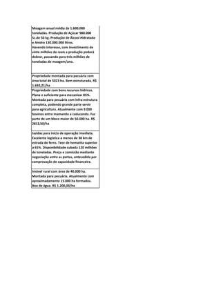 Moagem anual média de 1.600.000
toneladas. Produção de Açúcar 980.000
Sc.de 50 kg. Produção de Álcool Hidratado
e Anidro 130.000.000 litros.
Havendo interesse, com investimento de
vinte milhões de reais a produção poderá
dobrar, passando para três milhões de
toneladas de moagem/ano.


Propriedade montada para pecuária com
área total de 5023 ha. Bem estruturada. R$
1.692,21/ha
Propriedade com bons recursos hídricos.
Plana o suficiente para mecanizar 85%.
Montada para pecuária com infra-estrutura
completa, podendo grande parte servir
para agricultura. Atualmente com 9.000
bovinos entre mamando a caducando. Faz
parte de um bloco maior de 50.000 ha. R$
2812,50/ha

Jazidas para inicio de operação imediata.
Excelente logística a menos de 30 km de
estrada de ferro. Teor de hematita superior
a 65%. Disponibilidade cubada 120 milhões
de toneladas. Preço e comissão mediante
negociação entre as partes, antecedida por
comprovação de capacidade financeira.

Imóvel rural com área de 40.000 ha.
Montada para pecuária. Atualmente com
aproximadamente 15.000 ha formados.
Boa de água. R$ 1.200,00/ha
 