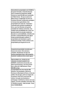 Extraordinaria propriedade com 22.000 ha
de pastos formados. A fazenda Floresta
Azul é composta de belíssimos 94.000
hectares ou seja 232,180 acres localizados
em Mato Grosso . No que se pensa em
Mato Grosso a imaginação nos leva nas
frondosas florestas, exuberantes pastagens
e imensas áreas agricultáveis. Esta
propriedade tem tudo isto. A fazenda é
conhecido pela excelente qualidade da
terra, suas ricas florestas com grande
variedade de madeiras comerciais. mas
também pela possibilidade de se fazer um
grande projeto de extração madeireira
baseada na sustentabilidade. A família está
tocando o empreendimento já faz algum
tempo produzindo gado saudável. A
propriedade está localizada na parte
nordeste do Estado. Venha conhecer uma
propriedade que dá gosto de se ver.




Excepcional propriedade montada para
lavoura de cereais. Infra-estrutura
completa. Atualmente com dez mil
hectares plantados Preço: 120 sc/soja/ha
Excelente residência térrea muito segura.

Oportunidade rara. Venda de uma
UNIDADE DE BENEFICIAMENTO DE
SEMENTE, totalmente estruturada, em
pleno funcionamento, com área pronta
para cultivo de 3.100 hectares. Preço:
850.000 sc/soja
A propriedade tem área total de 290
hectares. Fica localizada a 150 km de
Formosa no Município de Flores a 15 km do
asfalto. Boa de água, parte às margens de
rio piscoso. Pé de serra com terras de
cultura. Formada com brachiaria e
andropogon. Benfeitorias rústicas com casa
regular, curral de cordoalha e barracão. São
11 divisões de pasto - toda formada - Preço
total: R$ 800.000,00 -
 