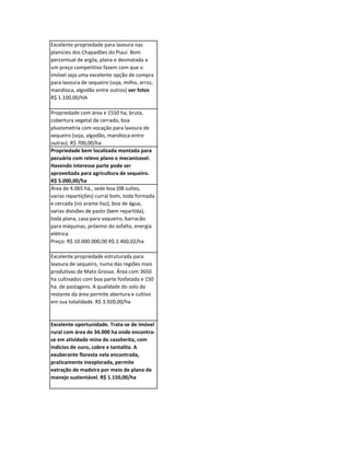 Excelente propriedade para lavoura nas
planícies dos Chapadões do Piauí. Bom
percentual de argila, plana e desmatada a
um preço competitivo fazem com que o
imóvel seja uma excelente opção de compra
para lavoura de sequeiro (soja, milho, arroz,
mandioca, algodão entre outros) ver fotos
R$ 1.100,00/HA

Propriedade com área e 1550 ha, bruta,
cobertura vegetal de cerrado, boa
pluviometria com vocação para lavoura de
sequeiro (soja, algodão, mandioca entre
outras). R$ 700,00/ha
Propriedade bem localizada montada para
pecuária com relevo plano e mecanizavel.
Havendo interesse parte pode ser
aproveitada para agricultura de sequeiro.
R$ 5.000,00/ha
Área de 4.065 há., sede boa (08 suítes,
varias repartições) curral bom, toda formada
e cercada (no arame liso), boa de água,
varias divisões de pasto (bem repartida),
toda plana, casa para vaqueiro, barracão
para máquinas, próximo do asfalto, energia
elétrica.
Preço: R$ 10.000.000,00 R$ 2.460,02/ha

Excelente propriedade estruturada para
lavoura de sequeiro, numa das regiões mais
produtivas de Mato Grosso. Área com 3650
ha cultivados com boa parte fosfatada e 150
ha. de pastagens. A qualidade do solo do
restante da área permite abertura e cultivo
em sua totalidade. R$ 3.920,00/ha


Excelente oportunidade. Trata-se de imóvel
rural com área de 34.000 ha onde encontra-
se em atividade mina de cassiterita, com
indícios de ouro, cobre e tantalita. A
exuberante floresta nela encontrada,
praticamente inexplorada, permite
extração de madeira por meio de plano de
manejo sustentável. R$ 1.150,00/ha
 