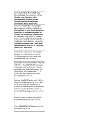 Rara oportunidade. Propriedade para
lavoura de soja, alternando com milho e
algodão. Local plano, bom índice
pluviométrico e excelente logística,
possibilitam ótimo retorno sobre o
investimento. Preço sob consulta
Sensacional propriedade montada para
aprimoramento genético, resultando em
alta qualidade do atual plantel. Equipe com
experiência incontestável capacitada no
trabalho com inseminação e transferência
de embriões e assim tornou-se uma das
maiores centrais do Brasil aberta a todos os
criadores e, mantendo-se em sua contínua
evolução tecnológica, passa a partir do 2º
semestre de 2002, a técnica de Fertilização
In Vitro (FIV). R$ 3.125,00

Extraodinária propriedade. Montada para
pecuária com infra-estrutura completa.
16.000 reses de mamando a caducando.
Porteira fechada. R$ 2.083,48/ha

Localidade: município de Vila Rica -Preço: R$
818,47/ha Total 32000.000,00(trinta e dois
milhões de reais) -Benfeitorias: 1.200 alq
destocados, 800 alq de forma nova, 2.066
alq de varjão, 4.012 alq de mata, + / - 70
pastos, 90% plana, 03 retiros, pista de
pouso, telefone, casa sede.

Fazenda: área 5.275 ha., dos quais 3.300 ha
abertos, 960 ha de lavoura de arroz, 2.400
ha de pasto, sede boa, energia, casa p/
funcionários, beirado asfalto, solo vermelho,
parte em cascalho de médio para fino e
acinzentado, boa de água, estrutura pronta.


Boa para plantio de cereais (soja). Vários
vizinhos estão plantando com sucesso.


Preço: R$ 10.200.000.00 (pagamento em 2x
corrigidos em @ de boi)
 