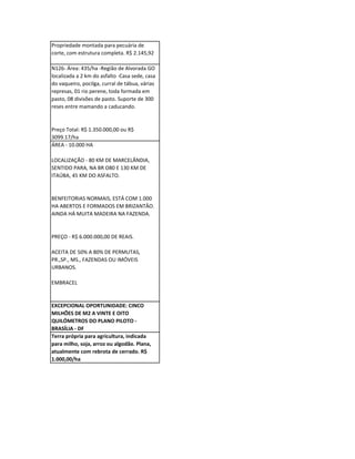 Propriedade montada para pecuária de
corte, com estrutura completa. R$ 2.145,92

N126- Área: 435/ha -Região de Alvorada GO
localizada a 2 km do asfalto -Casa sede, casa
do vaqueiro, pocilga, curral de tábua, várias
represas, 01 rio perene, toda formada em
pasto, 08 divisões de pasto. Suporte de 300
reses entre mamando a caducando.


Preço Total: R$ 1.350.000,00 ou R$
3099.17/ha
ÁREA - 10.000 HA

LOCALIZAÇÃO - 80 KM DE MARCELÂNDIA,
SENTIDO PARA, NA BR O80 E 130 KM DE
ITAÚBA, 45 KM DO ASFALTO.


BENFEITORIAS NORMAIS, ESTÁ COM 1.000
HA ABERTOS E FORMADOS EM BRIZANTÂO.
AINDA HÁ MUITA MADEIRA NA FAZENDA.


PREÇO - R$ 6.000.000,00 DE REAIS.

ACEITA DE 50% A 80% DE PERMUTAS,
PR.,SP., MS., FAZENDAS OU IMÓVEIS
URBANOS.

EMBRACEL


EXCEPCIONAL OPORTUNIDADE: CINCO
MILHÕES DE M2 A VINTE E OITO
QUILÓMETROS DO PLANO PILOTO -
BRASÍLIA - DF
Terra própria para agricultura, indicada
para milho, soja, arroz ou algodão. Plana,
atualmente com rebrota de cerrado. R$
1.000,00/ha
 