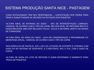 SISTEMA PRODUÇÃO SANTA NICE - PASTAGEM
•CADA ROTACIONADO TEM SEU RESPONSÁVEL – CAPACITAÇÃO DOS PEÕES PARA
TIRAR A SUBJETIVIDADE NA DECISÃO DA ROTAÇÃO DOS PIQUETES


•ALTURA IDEAL DE ENTRADA DO GADO - 95% DE INTERCEPTAÇÃO LUMINOSA.
VARIÁVEL DE ACORDO COM O TIPO DE CAPIM. MELHOR NÍVEL DE PROTEÍNA BRUTA E
DIGESTIBILIDADE (MELHOR RELAÇÃO FOLHA / CAULE E MATERIAL MORTO NA MASSA
DE FORRAGEM)


•ALTURA IDEAL DE SAÍDA DO GADO - LEVA EM CONSIDERAÇÃO A PROXIMIDADE DO
MERISTEMA APICAL. VARIÁVEL DE ACORDO COM O TIPO DE CAPIM


•NOS MÓDULOS DE PASTEJO, 20% a 25% DA LOTAÇÃO DE SUPORTE É ATINGIDA COM
GADO PO NO SISTEMA DE DESPONTE, E O RESTANTE, 80% A 75%, COM O GADO DE
CORTE


•ALTURA DE SAÍDA DO LOTE DE REPASSE É QUEM DETERMINA O MOMENTO PARA
TROCA DE PIQUETES.
 