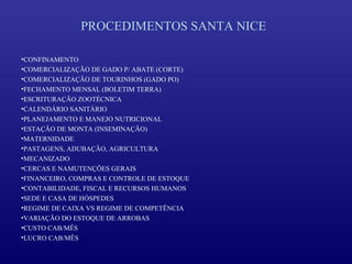 PROCEDIMENTOS SANTA NICE

•CONFINAMENTO
•COMERCIALIZAÇÃO DE GADO P/ ABATE (CORTE)
•COMERCIALIZAÇÃO DE TOURINHOS (GADO PO)
•FECHAMENTO MENSAL (BOLETIM TERRA)
•ESCRITURAÇÃO ZOOTÉCNICA
•CALENDÁRIO SANITÁRIO
•PLANEJAMENTO E MANEJO NUTRICIONAL
•ESTAÇÃO DE MONTA (INSEMINAÇÃO)
•MATERNIDADE
•PASTAGENS, ADUBAÇÃO, AGRICULTURA
•MECANIZADO
•CERCAS E NAMUTENÇÕES GERAIS
•FINANCEIRO, COMPRAS E CONTROLE DE ESTOQUE
•CONTABILIDADE, FISCAL E RECURSOS HUMANOS
•SEDE E CASA DE HÓSPEDES
•REGIME DE CAIXA VS REGIME DE COMPETÊNCIA
•VARIAÇÃO DO ESTOQUE DE ARROBAS
•CUSTO CAB/MÊS
•LUCRO CAB/MÊS
 