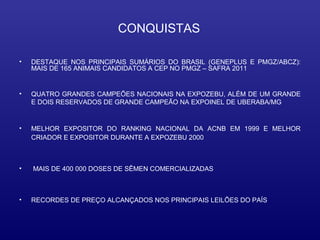 CONQUISTAS

•   DESTAQUE NOS PRINCIPAIS SUMÁRIOS DO BRASIL (GENEPLUS E PMGZ/ABCZ):
    MAIS DE 165 ANIMAIS CANDIDATOS A CEP NO PMGZ – SAFRA 2011


•   QUATRO GRANDES CAMPEÕES NACIONAIS NA EXPOZEBU, ALÉM DE UM GRANDE
    E DOIS RESERVADOS DE GRANDE CAMPEÃO NA EXPOINEL DE UBERABA/MG


•   MELHOR EXPOSITOR DO RANKING NACIONAL DA ACNB EM 1999 E MELHOR
    CRIADOR E EXPOSITOR DURANTE A EXPOZEBU 2000



•   MAIS DE 400 000 DOSES DE SÊMEN COMERCIALIZADAS



•   RECORDES DE PREÇO ALCANÇADOS NOS PRINCIPAIS LEILÕES DO PAÍS
 