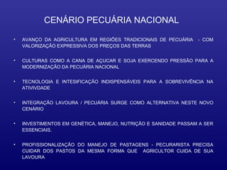 CENÁRIO PECUÁRIA NACIONAL

•   AVANÇO DA AGRICULTURA EM REGIÕES TRADICIONAIS DE PECUÁRIA    - COM
    VALORIZAÇÃO EXPRESSIVA DOS PREÇOS DAS TERRAS


•   CULTURAS COMO A CANA DE AÇUCAR E SOJA EXERCENDO PRESSÃO PARA A
    MODERNIZAÇÃO DA PECUÁRIA NACIONAL


•   TECNOLOGIA E INTESIFICAÇÃO INDISPENSÁVEIS PARA A SOBREVIVÊNCIA NA
    ATIVIVDADE


•   INTEGRAÇÃO LAVOURA / PECUÁRIA SURGE COMO ALTERNATIVA NESTE NOVO
    CENÁRIO


•   INVESTIMENTOS EM GENÉTICA, MANEJO, NUTRIÇÃO E SANIDADE PASSAM A SER
    ESSENCIAIS.


•   PROFISSIONALIZAÇÃO DO MANEJO DE PASTAGENS - PECURARISTA PRECISA
    CUIDAR DOS PASTOS DA MESMA FORMA QUE AGRICULTOR CUIDA DE SUA
    LAVOURA
 