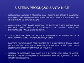 SISTEMA PRODUÇÃO SANTA NICE

•   INTEGRAÇÃO LAVOURA E PECUÁRIA, COM PLANTIO DE SORGO E MANDIOCA,
    NAS ÁREAS DE PASTAGENS MENOS PRODUTIVAS. CANA E EUCALIPTO COMO
    ALTERNATIVAS DE DIVERSIFICAÇÃO


•   AGRICULTURA COMO FONTE ADICIONAL DE RECEITAS E ALTERNATIVA PARA
    PRODUÇÃO MAIS BARATA DE ALIMENTOS QUE SERÃO USADOS NO
    CONFINAMENTO PARA O GADO DE CORTE


•   35% A 40% DA ÁREA DA FAZENDA FORMADA COM CAPINS DE ALTA
    PERFORMANCE, COMO TANZÂNIA, MOMBAÇA E MG5


•   PASTEJOS ROTACIONADOS COM PIQUETES DE 6 A 8 HECTARES, TRABALHADOS
    NO SISTEMA DE DESPONTE E REPASSE, COM GADO PO E GADO DE CORTE
    (BEBEDOURO /SALEIROS EM TODOS OS PIQUETES)


•   SISTEMA DE DESPONTE COM GADO PO E REPASSE COM GADO DE CORTE,
    PERMITE MAIORES LOTAÇÕES, CONTRIBUINDO PARA DILUIÇÃO DE CUSTOS E
    AUMENTO DE RECEITAS
 