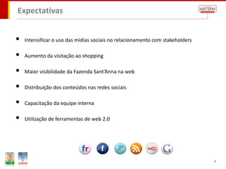 Expectativas


   Intensificar o uso das mídias sociais no relacionamento com stakeholders

   Aumento da visitação ao shopping

   Maior visibilidade da Fazenda Sant’Anna na web

   Distribuição dos conteúdos nas redes sociais

   Capacitação da equipe interna

   Utilização de ferramentas de web 2.0




                                                                               4
 