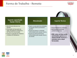Forma de Trabalho - Remoto




    Suporte capacitação
                                             Manutenção                         Suporte Técnico
      Equipe Interna

• Atendimento Remoto tira-           • Apoio na execução das atividades
  dúvidas                              da equipe interna (conteúdo e      • Disponibilidade do ambiente
• Orientação de Execução das           gestão)                            • Resolução de eventuais
  ações de gestão do ambiente e      • Ajustes de layout e conteúdo         problemas técnicos.
  do Plano de Comunicação              demandados pela equipe interna.
• Suporte na geração de relatórios   • Ajustes de desenvolvimento
                                                                          • OBS: estes serviços serão
  e análise de indicadores.            demandados pela equipe interna
                                       do cliente                           contratados apenas se o
                                                                            cliente decidir encerrar o
                                                                            contrato com o atual
                                                                            fornecedor.




                                                                                                          7
 