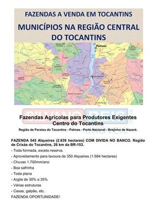 Fazendas Agrícolas para Produtores Exigentes
Centro do Tocantins
Região de Paraíso do Tocantins - Palmas - Porto Nacional - Brejinho de Nazaré.
FAZENDA 545 Alqueires (2.639 hectares) COM DIVIDA NO BANCO. Região
de Crixás do Tocantins, 26 km da BR-153.
- Toda formada, exceto reserva.
- Aproveitamento para lavoura de 350 Alqueires (1.684 hectares)
- Chuvas 1.700mm/ano
- Boa safrinha
- Toda plana
- Argila de 30% a 35%
- Várias estruturas
- Casas, galpão, etc.
FAZENDA OPORTUNIDADE!
 