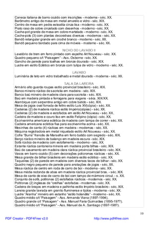 Caneca italiana de barro cozido com inscrições - moderna - séc. XX.
     Barômetro antigo de mesa em metal amarelo e vidro - séc. XIX.
     Centro de mesa em pedra esteatita cinza lisa - moderno - séc. XX.
     Prato raso de cobre cinzelado com desenhos - moderno - séc. XX.
     Cache-pot grande de mesa em cobre martelado - moderno - séc. XX.
     Cache-pots (3) com plantas decorativas diversas - modernos - séc. XX.
     Bandô retangular grande em croché branco - moderno - séc. XX.
     Bandô pequeno bordado para cima de móveis - moderno - séc. XX.

                                      NICHO DO LAVABO II
     Lavatório de trem em ferro pintado com espelho Art Nouveau - séc. XX.
     Quadro pequeno o/t “Paisagem” - Ass. Osborne - séc. XX.
     Gancho de parede para toalhas em bronze dourado - séc. XIX.
     Lustre em estilo Eclético em bronze com tulipa de vidro - moderno - séc. XX.

                                             LAVABO
     Luminária de teto em vidro trabalhado e metal dourado - moderna - séc. XX.

                                         SALA DA LAREIRA
     Armário alto guarda roupas estilo provincial brasileiro - séc. XIX.
     Banco mineiro rústico de sacristia em madeira - séc. XIX.
     Banco baú mineiro de madeira clara para sacristia - séc. XIX.
     Baú em madeira pintada e ferragens para viagens - sécs. XIX/XX.
     Alambique com serpentina antigo em cobre batido - séc. XIX.
     Mesa de jogos oval forrada de feltro estilo Luís XV(cópia) - séc. XX.
     Cadeiras (2) de madeira rústica estilo Império(cópias) - séc. XX.
     Cadeiras (2) de madeira e estofados em estilo Art Nouveau - séc. XX.
     Cadeira de madeira e couro liso em estilo Felipino (cópia) - séc. XX.
     Escrivaninha americana eclética de madeira com tampa de correr - séc. XX.
     Cadeira americana eclética fixa para escrivaninha acima - séc. XX.
     Mesinhas de canto (4) rústicas em madeira - modernas - séc. XX.
     Máquina registradora em metal niquelado estilo Art Nouveau - séc. XX.
     Cofre “Burra” francês de Marselha em ferro batido com segredo - séc. XIX.
     Berço rústico mineiro de balanço em madeira escura - séc. XIX.
     Sofá rústico de madeira com estofamento - moderno - séc. XX.
     Estante rústica cantoneira mineira em madeira porta bilhas - séc. XIX.
     Baú de casamento em madeira clara rústica provincial brasileiro - séc. XIX.
     Vasos em barro cozido (5) com decorações policromas rústicas - séc. XX.
     Mesa grande de bilhar brasileira em madeira estilo eclético - séc. XX.
     Taqueiras (2) de parede em madeira com diversos tacos de bilhar - séc. XX.
     Quadro negro pequeno de parede para anotações de jogos - séc. XX.
     Mesa rústica de centro em roda de carro de boi - moderna - séc. XX.
     Mesa média redonda de abas em madeira rústica provincial bras. - séc. XIX.
     Mesa de canto de eixo de carro de boi com tampo de mármore circul. - s. XX.
     Conjunto de sofá, poltronas (2) estofados rústicos - modernos - séc. XX.
     Poltronas (2) inglesas de “orelhas” estofadas - modernas - séc. XX.
     Cadeira de braços em madeira e palhinha estilo Império brasileiro - séc. XIX.
     Lareira grande lavrada em granito fluminense e tijolos - moderna - séc. XX.
     Lustre “Aranha” mineiro em estanho “estilo holandês” - moderno - séc. XX.
     Quadro médio o/t “Paisagem” - Ass. Armando Viana (1897-1994).
     Quadro grande o/t “Paisagem” - Ass. Manuel Faria Guimarães (1895-197?).
     Quadro médio o/t “Paisagem” - Ass. Manuel de A . Santiago (1897-198?).

                                                                                      10
PDF Creator - PDF4Free v2.0                                 http://www.pdf4free.com
 