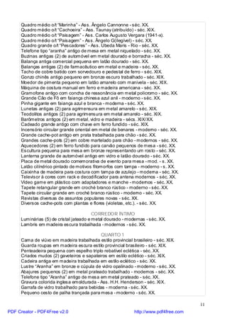 Quadro médio o/t “Marinha” - Ass. Ângelo Cannonne - séc. XX.
     Quadro médio o/t “Cachoeira” - Ass. Taunay (atribuído) - séc. XIX.
     Quadro médio o/t “Paisagem” - Ass. Carlos Augusto Vergara (1941-x).
     Quadro médio o/t “Paisagem” - Ass. Ângelo G(ilegível) - séc. XX.
     Quadro grande o/t “Pescadores” - Ass. Ubeda Maris - Rio - séc. XX.
     Telefone tipo “aranha” antigo de mesa em metal niquelado - séc. XX.
     Buzinas antigas (2) de automóvel em metal dourado e borracha - séc. XX.
     Balança antiga comercial pequena em latão dourado - séc. XX.
     Balanças antigas (2) de farmacêutico em metal e madeira - séc. XX.
     Tacho de cobre batido com sorvedouro e pedestal de ferro - séc. XIX.
     Gonzo chinês antigo pequeno em bronze escuro trabalhado - séc. XIX.
     Moedor de pimenta pequeno em latão amarelo com manivela - séc. XIX.
     Máquina de costura manual em ferro e madeira americana - séc. XX.
     Gramofone antigo com concha de ressonância em metal policromo - séc. XX.
     Grande Cão de Fô em faiança chinesa azul anil - moderno - séc. XX.
     Pinha gigante em faiança azul e branca - moderna - séc. XX.
     Lunetas antigas (2) para agrimensura em metal amarelo - séc. XIX.
     Teodolitos antigos (2) para agrimensura em metal amarelo - séc. XIX.
     Barômetros antigos (2) em metal, vidro e madeira - sécs. XIX/XX.
     Cadeado grande antigo com chave em ferro fundido - séc. XIX.
     Incensório circular grande oriental em metal de benares - moderno - séc. XX.
     Grande cache-pot antigo em prata trabalhada para chão - séc. XX.
     Grandes cache-pots (2) em cobre martelado para chão - modernos - séc. XX.
     Aquecedores (2) em ferro fundido para carvão pequenos de mesa - séc. XX.
     Escultura pequena para mesa em bronze representando um rosto - séc. XX.
     Lanterna grande de automóvel antigo em vidro e latão dourado - séc. XX.
     Placa de metal dourado comemorativa de evento para mesa - mod. - s. XX.
     Latão cilíndrico pintado de motivos fitomorfos com tampa - moderno - s. XX.
     Caixinha de madeira para costura com tampa de azulejo - moderna - séc. XX.
     Televisor à cores com rack e decodificador para antena modernos - séc. XX.
     Vídeo game em plástico com adaptadores e manche - modernos - séc. XX.
     Tapete retangular grande em croché branco rústico - moderno - séc. XX.
     Tapete circular grande em croché branco rústico - moderno - séc. XX.
     Revistas diversas de assuntos populares novas - séc. XX.
     Diversos cache-pots com plantas e flores (violetas, etc.). - séc. XX.

                                         CORREDOR ÍNTIMO
     Luminárias (5) de cristal jateado e metal dourado - modernas - séc. XX.
     Lambris em madeira escura trabalhada - modernos - séc. XX.

                                            QUARTO 1
     Cama de viúvo em madeira trabalhada estilo provincial brasileiro - séc. XIX.
     Guarda roupas em madeira escura estilo provincial brasileiro - séc. XIX.
     Penteadeira pequena com espelho triplo rebatível eclética - séc. XX.
     Criados mudos (2) gaveteiros e sapateiros em estilo eclético - séc. XIX.
     Cadeira antiga em madeira trabalhada em estilo eclético - séc. XX.
     Lustre “Aranha” em bronze e cúpula de vidro opalinado - moderno - séc. XX.
     Abajures pequenos (2) em metal prateado trabalhado - modernos - séc. XX.
     Telefone tipo “Aranha” antigo de mesa em metal prateado - séc. XX.
     Gravura colorida inglesa emoldurada - Ass. H.H. Henderson - séc. XIX.
     Garrafa de vidro trabalhado para bebidas - moderna - séc. XX.
     Pequeno cesto de palha trançada para mesa - moderno - séc. XX.

                                                                                      11
PDF Creator - PDF4Free v2.0                                 http://www.pdf4free.com
 
