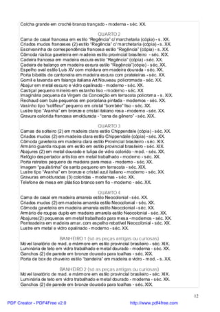 Colcha grande em croché branco trançado - moderna - séc. XX.

                                             QUARTO 2
     Cama de casal francesa em estilo “Regência” c/ marchetaria (cópia) - s. XX.
     Criados mudos franceses (2) estilo “Regência” c/ marchetaria (cópia) - s. XX.
     Escrivaninha de correspondência francesa estilo “Regência” (cópia) - s. XX.
     Cômoda rústica gaveteira em madeira estilo provincial brasileiro - séc. XIX.
     Cadeira francesa em madeira escura estilo “Regência” (cópia) - séc. XX.
     Cadeira de balanço em madeira escura estilo “Regência”(cópia) - séc. XX.
     Espelho oval estilo Luís XV com moldura em madeira dourada - séc. XX.
     Porta bibelôs de cantoneira em madeira escura com prateleiras - séc. XX.
     Gomil e lavanda em faiança italiana Art Nouveau policromada - séc. XX.
     Abajur em metal escuro e vidro opalinado - moderno - séc. XX.
     Castiçal pequeno mineiro em estanho liso - moderno - séc. XX
     Imaginária pequena da Virgem da Conceição em terracota policroma - s. XIX.
     Rechaud com bule pequenos em porcelana pintada - modernos - séc. XX.
     Vasinho tipo “solifleur” pequeno em cristal “bombée” liso - séc. XX.
     Lustre tipo “Aranha” em bronze e cristal italiano rosa - moderno - séc. XX.
     Gravura colorida francesa emoldurada - “cena de gênero” - séc. XIX.

                                            QUARTO 3
     Camas de solteiro (2) em madeira clara estilo Chippendale (cópia) - séc. XX.
     Criados mudos (2) em madeira clara estilo Chippendale (cópia) - séc. XX.
     Cômoda gaveteira em madeira clara estilo Provincial brasileiro - séc. XIX.
     Armário guarda roupas em estilo em estilo provincial brasileiro - séc. XIX.
     Abajures (2) em metal dourado e tulipa de vidro colorido - mod. - séc. XX.
     Relógio despertador artístico em metal trabalhado - moderno - séc. XX.
     Porta retratos pequeno de madeira para mesa - moderno - séc. XX.
     Imagem “paulistinha” de santo pequeno em terracota - séc. XIX.
     Lustre tipo “Aranha” em bronze e cristal azul italiano - moderno - séc. XX.
     Gravuras emolduradas (3) coloridas - modernas - séc. XX.
     Telefone de mesa em plástico branco sem fio - moderno - séc. XX.

                                           QUARTO 4
     Cama de casal em madeira amarela estilo Neocolonial - séc. XX.
     Criados mudos (2) em madeira amarela estilo Neocolonial - séc. XX.
     Cômoda gaveteira em madeira amarela estilo Neocolonial - séc. XX.
     Armário de roupas duplo em madeira amarela estilo Neocolonial - séc. XX.
     Abajures(2) pequenos em metal trabalhado para mesa - modernos - séc. XX.
     Penteadeira em madeira amar. com espelho rebatível Neocolonial - séc. XX.
     Lustre em metal e vidro opalinado - moderno - séc. XX.

                          BANHEIRO 1 (só as peças antigas ou curiosas)
     Mó vel lavatório de mad. e mármore em estilo provincial brasileiro - séc. XIX.
     Luminária de teto em vidro trabalhado e metal dourado - moderna - séc. XX.
     Ganchos (2) de parede em bronze dourado para toalhas - séc. XIX.
     Porta de box de chuveiro estilo “bandeira” em madeira e vidro - mod. - s. XX.

                          BANHEIRO 2 (só as peças antigas ou curiosas)
     Mó vel lavatório de mad. e mármore em estilo provincial brasileiro - séc. XIX.
     Luminária de teto em vidro trabalhado e metal dourado - moderna - séc. XX.
     Ganchos (2) de parede em bronze dourado para toalhas - séc. XIX.

                                                                                        12
PDF Creator - PDF4Free v2.0                                   http://www.pdf4free.com
 