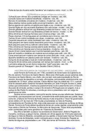 Porta de box de chuveiro estilo “bandeira” em madeira e vidro - mod. - s. XX.

                             COZINHA(só as peças antigas ou curiosas)
     Tulhas(4) com vitrines (8) e prateleiras antigas em madeira - séc. XIX.
     Console rústico em madeira trabalhada - moderno - séc. XX.
     Bancos (4) estofados circulares em madeira - modernos - séc. XX
     Mesa elástica rústica (parte) estilo provincial brasileiro - séc. XIX.
     Banca gigante em granito e madeira para fogão e pia - moderna - séc. XX.
     Grande fogão em aço escovado Brastemp com seis bocas - moder. - séc. XX.
     Grande geladeira vertical em aço Brastemp pintada de branco - mod. - s. XX.
     Grande freezer vertical em aço Brastemp pintado de branco - moder. - s. XX.
     Bilha cilíndrica em faiança francesa azul e branca antiga - séc. XIX.
     Peças diversas (12) portuguesas em porcelana azul e branca - séc. XX.
     Tachos (5) em cobre martelado com alças - modernos - séc. XX.
     Caçarola pequena em cobre martelado com cabo - moderna - séc. XX.
     Pato pequeno em barro cozido decorativo para mesa - moderno - séc. XX.
     Bule pequeno para chá ou café em cobre batido - moderno - séc. XX.
     Filtro cilíndrico em faiança colorida alemã estilo Art Déco - séc. XX.
     Filtro cilíndrico em faiança azul e branca brasileira - moderna - séc. XX.
     Vasos (2) em cristal italiano azul marinho lapidado para flores - séc. XX.
     Bule em estanho e detalhes em madeira escura antigo para café - séc. XX.
     Caixa americana em madeira com tampa de correr para pão - mod. - séc. XX.
     Aparelho telefônico em plástico preto com teclado - moderno - séc. XX.
     Conjunto (6) de panelas e bule em metal esmaltado - modernos - séc. XX.
     Conjunto (6) de vidros para conservas com tampa de madeira - mod. - s. XX.
     Luminária antiga de rua em ferro e tulipa tipo “Light” para teto - séc. XX.
     Quadro grande o/t “Paisagem” - Ass. Geraldo Castro (1925-x).

             HISTÓRIA RESUMIDA DA FAZENDA DO SECRETÁRIO – VASSOURAS.
            José Ferreira da Fonte era, em 1700, secretário do Governador da Capitania do
     Rio de Janeiro, Francisco de Castro Morais. Afora esta informação, pouco sabemos dele.
     Francisco de Castro Morais, seu chefe, não era bem visto pela população do Rio de
     Janeiro. Acusado de despótico e corrupto, afirmações comprovadas posteriormente, era
     apelidado de “O Vaca”, pelos cariocas. Castro Morais fugiu da cidade em 1711, quando
     esta foi atacada pelos corsários franceses liderados por Jean François Duclerc e, pelas
     cartas que sobreviveram, mostrou-se posteriormente muito subserviente com o invasor.
     Acusado de omissão, perdeu o cargo e foi enviado à Portugal para ser julgado, mas a
     justiça do Rei Pedro II o absolveu, e ainda por cima o presenteou com um cargo de
     governança na índia.
            Quanto ao seu secretário, como já foi escrito, temos poucas referências. Sabemos,
     no entanto, que especulava com terras, provavelmente estimulado pelo seu patrão. Seja
     como for, a fortuna de Ferreira da Fonte cresceu muito enquanto o “Vaca” foi governador,
     tendo obtido a 07 de maio de 1703 muitas propriedades no Vale do Paraíba,
     principalmente em Paraíba do Sul, área onde passavam as caravanas auríferas de Minas
     Gerais. Ferreira da Fonte obteve igualmente terras em outras regiões, propriamente onde
     hoje existe o Distrito de Ferreiros, no Município de Vassouras. Todas esta propriedades
     eram conhecidas pelo nome genérico de “Fazenda do Secretário”.
            Seu filho e também sucessor na secretaria do Governador, Antônio Pegado de
     Carvalho, continuou a adquirir terras, obtendo em 28 de agosto de 1734 outra sesmaria
     de légua no Vale do Ribeirão, concedida por seu patrão, o Governador Gomes Freire de
     Andrade, Conde de Bobadela, recém nomeado para o cargo. Entretanto, Pegado se
     desfez de algumas propriedades e, em 1746, das terras de Ferreiros. Seu novo dono,

                                                                                           13
PDF Creator - PDF4Free v2.0                                  http://www.pdf4free.com
 