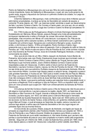 Pedro de Saldanha e Albuquerque era, por sua vez, filho de outro ex-governador não
     menos importante, Ayres de Saldanha e Albuquerque, o qual, em seu curto governo de
     quatro anos, ergueu o Aqueduto da Carioca e o primeiro chafariz da cidade, no Largo da
     Carioca (1719-23).
             A família Saldanha e Albuquerque, mais conhecida por seus dons militares que por
     administrar propriedades, manteve as terras de Secretário em estado de espera, e
     somente 75 anos depois, em 1821, as mesmas seriam vendidas a quem as desenvolveria
     de fato: Lauriano Correia e Castro. Os Correia e Castro eram, por sua vez, de um estofo
     bastante diferente. Nessa época, a saga dos Correia e Castro no Brasil já completava 70
     anos.
             Em 1750 mudou-se de Portugal para o Brasil o minhoto Domingos Correia Rangel.
     Estabelecido em Mariana, Minas Gerais, possuía Rangel uma meta pré-estabelecida:
     enriquecer rapidamente e voltar a Portugal. As coisas não saíram tão bem como
     planejadas, mas encontrou em Minas um outro tesouro: sua esposa, Da. Páscoa de
     Castro. Seguindo velho costume lusitano, os filhos tiveram sobrenome com o genitivo
     masculino em primeiro lugar. Esqueceu-se o sobrenome Rangel e surgiu, à partir de
     então, o clã Correia e Castro. O filho primogênito, Pedro Correia e Castro, logo
     pressentiu que o ouro de Minas era coisa do passado. Com a chegada do café no Vale do
     Paraíba, em 1782, Pedro mudou-se para a Vila de Paraíba do Sul, onde contraiu núpcias
     com Ana Esméria de Pontes França, viúva de Cristóvão Rodrigues Andrade, o mais rico
     comerciante da cidade.
             Ana, que já era mãe de um filho, Hilário Joaquim de Andrade, futuro Barão de
     Piabanha, teria outros seis com Pedro. Excetuando duas meninas que morreram cedo, o
     mais velho, Pedro Correia e Castro (Filho), seria o Barão do Tinguá, famoso pela
     filantropia e que morreria solteiro. José e Antônio Batista Correia e Castro seriam
     respeitados juízes em Vassouras. O último varão e futuro senhor da Fazenda do
     Secretário, Lauriano Correia e Castro, nasceu na Vila de Paraíba do Sul em 1790. Casou-
     se aos trinta anos com sua sobrinha, Eufrásia Joaquina do Sacramento Andrade, filha de
     seu meio-irmão Hilário. Lauriano logo depois passou a adquirir terras, chegando a possuir
     seis grandes fazendas; e mudou-se em 1823 para a recém criada Vila de Paty do Alferes.
     Em Paty, Lauriano foi Presidente da Câmara Municipal e Coronel da Guarda Nacional,
     mas não conseguiu dirimir o ódio entre as duas famílias mais poderosas do lugar, os
     Werneck e os Xavier, cuja guerra particular acabou por expulsar toda a população local, o
     que levou a Regência Trina a extinguir a Vila de Paty em 1833 e a transferir todo o staff
     para um novo povoado que surgira em 1820 num entroncamento da Estrada da Polícia:
     Vassouras.
             A mudança da família Correia e Castro para a Vila de Vassouras não trouxe para o
     clã alguma inconveniência. Lauriano possuía na região, desde 1821, as fazendas do
     Secretário e São Francisco do Tinguá. Usando a fazenda São Francisco como sede de
     moradia, Lauriano logrou, em 1833, ser eleito para a Câmara Municipal e nomeado
     Coronel-Chefe da Guarda Nacional de Vassouras. Após lutar em 1839 contra uma revolta
     de escravos na Serra de Santa Teresa, onde enfrentou um quilombo chefiado pelo líder
     negro Manuel Congo, o qual ameaçava as fazendas da região, pensou Lauriano em
     colocar logo abaixo a velha casa da Fazenda Secretário e em seu lugar erguer um
     palacete digno de sua imensa fortuna.
             O meio-irmão de Lauriano, Hilário Joaquim de Andrade, era ligado por laços de
     amizade ao engenheiro alemão Júlio Frederico Köeller, famoso por projetar em 1843 a
     Vila de Petrópolis e seu Palácio Imperial. Köeller já projetara para Hilário a sede da
     Fazenda de Serraria em puro estilo neoclássico e, não resta dúvidas que Lauriano não
     perdeu a oportunidade de possuir uma casa projetada no mesmo estilo pelo engenheiro
     alemão. Segundo um informe de 1859, o solar da fazenda ficou pronto em 1844. Dois
     anos depois passou a residir em Vassouras o arquiteto e pintor catalão José Maria

                                                                                           14
PDF Creator - PDF4Free v2.0                                http://www.pdf4free.com
 