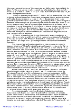 Villaronga, natural de Barcelona. Villaronga pintou em 1846 o interior da igreja Matriz de
     Sacra Família, obra que não deve ter escapado aos olhos de Lauriano. Seja como for,
     Villaronga foi contratado e pintou os principais salões da fazenda com lindos afrescos, dos
     quais a maior parte ainda subsiste.
             Lauriano foi agraciado pelo Imperador D. Pedro II, a 02 de dezembro de 1854, com
     o título de Barão de Campo Belo. Prêmio tardio por seus serviços na pacificação do Vale
     do Paraíba. Cinco anos depois, as portas do solar de Secretário se abriam para o
     jornalista e escritor francês Charles Ribeirolles. Apesar de republicano, antiescravagista e
     socialista, Ribeirolles traçou um quadro muito positivo do Barão de Campo Belo e de seu
     solar, o qual possuía um exército de 365 escravos, fora as crianças; tropa esta que se
     repartia em 25 lanços de senzalas. O próprio Barão se fazia de capataz e era citado como
     um incansável trabalhador. Quanto ao solar, depreende-se que já estava ultimado e era
     magnífico. Duas fotografias de Victor Frond, batidas na ocasião e das quais ainda
     sobrevivem em litografias coloridas atestam que a casa era a que chegou aos nossos
     dias, com pouquíssimas alterações.
               Após uma tentativa frustrada de obter do Imperador uma concessão para a
     construção de um ramal ferroviário entre a Côrte e Vassouras, a saúde do Barão definhou
     e ele veio a falecer em 1861. A Fa zenda do Secretário passou então a ser administrada
     pela Baronesa de Campo Belo, a qual começou a sentir o início da crise do sistema
     cafeicultor.
             Com efeito, após a Lei Eusébio de Queiroz, de 1850, que proibiu o tráfico de
     escravos africanos, o Vale do Paraíba sofreu grande baque em sua economia. O preço
     dos cativos disparou e o lucro do café desabou. Em 1860, um escravo valia 15 bois, ou
     sejam, 26 mil reais pelos preços atuais. Não existia fortuna no país capaz de absorver
     essa despesa impunemente. Em 1856, um grupo resoluto de vassourenses, liderados
     pelo Barão de Vassouras, tentou ligar a cidade à Côrte por um ramal ferroviário, objetivo
     que precisava da munificência imperial. O Imperador pensou diferente e concedeu o
     ramal a um grupo rival, beneficiando a região de Piraí, dominada pelo clã dos Breves. D.
     Pedro II, à guisa de compensação, elevou Vassouras à condição de Cidade a 29 de
     setembro de 1857. Título inútil se pensarmos que o novo ramal ferroviário a isolaria em
     alguns anos e conduziria aquela região à pobreza por não ter como escoar sua produção
     agrícola. Com a inauguração do ramal em 1866, os vassourenses logo perceberam que o
     apito do trem tocava o réquiem de sua bela cidade. Sem a ferrovia os preços do café de
     Vassouras não teriam como concorrer com seus vizinhos.
             A 28 de setembro de 1871 a Princesa Isabel Regente sancionou a Lei Saraiva-
     Cotegipe, mais conhecida como Lei do Ventre Livre. Em nenhum lugar do Vale do
     Paraíba os efeitos dela foram tão sentidos quanto em vassouras, que agora também
     passou a ser assolada pela Febre Amarela, a qual atingia, principalmente, os escravos.
     Isso foi demais para a velha Baronesa, que faleceu em 1873. Restou ao filho e herdeiro,
     Cristóvão Correia e Castro, um médico educado na Côrte, o ônus de conduzir a Fazenda
     do Secretário. Cristóvão, mais acostumado ao luxo do Rio de Janeiro que as lides da
     agricultura, mandou traçar os belos jardins de Secretário pelo paisagista francês Auguste
     Marie François Glaziou, que trabalhara na rearborização do Passeio Público, do Campo
     de Santana e da Quinta da Boa Vista, dentre outros logradouros, públicos e particulares.
     Glaziou trouxe para a Fazenda do Secretário lindas estátuas em ferro fundido de Val
     D`Osne, que espalhou pelos jardins desenhados à francesa.
             Apesar das decorações supérfluas, Cristóvão introduziu na agricultura de
     Vassouras o arado. Explica-se: o plantio de café era feito nos morros, em encostas
     suaves denominadas de meias-laranjas. A várzea era desprezada e considerada inútil
     para o plantio da rubiácea. Cristóvão pensou em aproveitá-la, pois naquela época,
     aumentar a renda de uma fazenda era sinônimo de aumentar a área de plantação. A
     iniciativa teve certa repercussão e levou o Conde D`Eu, marido da Princesa Isabel, e um

                                                                                              15
PDF Creator - PDF4Free v2.0                                  http://www.pdf4free.com
 