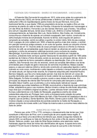 FAZENDA SÃO FERNANDO - BARÃO DE MASSAMBARÁ – VASSOURAS.

             A Fazenda São Fernando foi erguida em 1813, vinte anos antes do surgimento da
     Vila de Vassouras (1833), em terras pertencentes a Antônio Luís Werneck, grande
     cafeicultor e filho do Capitão(depois padre) Inácio de Souza Werneck, tronco de
     tradicional família, e que desde 1789 era proprietário de terras na região e fôra um dos
     pioneiros do plantio do café no Vale do Paraíba. A fa zenda foi batizada em homenagem a
     um dos filhos de Antônio, Fernando Luís dos Santos Werneck, que a herdou. Tal prática
     era comum naqueles tempos, tendo seus irmãos Luís, Antônio e Carlos herdados,
     consequentemente, as fazendas São Luís, Santo Antônio, São Carlos, etc. Inicialmente,
     compunha-se a fazenda de apenas um sobrado acaçapado, bem rústico, construído na
     velha tradição mineira de simplicidade, ficando no térreo, todo erguido em pedra e
     cangicado as senzalas, sendo os salões e quartos no andar nobre, feito de pau-a-pique.
     Com o apogeu do ciclo cafeeiro em 1850, a fazenda ganhou mais dois corpos, o central,
     em posição normal ao antigo sobrado, e um outro de quartos, dando ao conjunto a forma
     aproximada de um “U”, ficando atrás do corpo principal a lavoura e à frente os imensos
     terreiros de café, as senzalas(das quais hoje só restam os alicerces em pedra e alguns
     vestígios), e tulha de armazenar café(hoje servindo como cocheira de cavalos
     Mangalarga). A primitiva senzala do sobrado inicial foi convertida em hospital de
     escravos, prestando bons serviços quando Vassouras foi assolada à partir de 1855 pelas
     epidemias de Cólera e Febre Amarela, sendo os escravos as principais vítimas. Ainda lá
     se ergue a chaminé do forno crematório utilizado na desinfecção. Com o fim do ciclo
     cafeeiro, São Fernando vira sítio de veraneio, sendo as senzalas demolidas e as terras
     arrendadas para criação de gado e lavouras de somenos importância. Nessa ocasião
     passou a casa por extensa reforma, tendo sido construído um passadiço ligando o velho
     sobrado ao novo corpo, inutilizando o pátio lajeado e cortando o tanque lavrado em pedra.
     Já neste século, em época mais recente, foi a fazenda adquirida pelo industrial Paulino
     Barroso Salgado, que fez uma restauração parcial, mas teve de demolir um corpo de
     quartos derruídos pelo cupim, erguendo no local o atelier de sua esposa, a artista plástica
     Zélia Salgado. Foi feita na ocasião a piscina, sendo a casa dotada de lareiras. Em
     princípios da década de oitenta São Fernando foi comprada pelo banqueiro e político
     Ronaldo César Coelho, que a submeteu a uma restauração radical por equipe
     especializada que antes trabalhara no IPHAN, reconduzindo a fazenda às suas primitivas
     linhas, adaptando-a para o uso moderno. Muitos móveis e obras de arte foram adquiridos,
     haja vista que o mobiliário original se perdeu. Lustres valiosos foram comprados na
     Europa, salientando-se o do Salão de Recepção, gigantesca aranha de cristal
     setecentista adquirida em Portugal, bem como a impressionante coleção de santos
     barrocos, em especial a Sant`Ana Mestra do Hall, o São Fernando da capela(que não é o
     original, que se perdeu), Santa Apolônia, São Pedro, Santa Luzia e outros. Dos móveis,
     merece citação o arcaz setecentista de sacristia existente no Salão de Recepção, o
     valioso conjunto de móveis estilo Luís Felipe da mesma sala e a enorme mesa elástica da
     Sala de Jantar

                                      MUNICÍPIO DE PIRAÍ - RJ
            Parece que, entre 1770 e 1772, começou o devassamento das terras que, hoje
     constituem o Município de Piraí, com a construção de uma capela nessa região. É
     admissível que fosse uma decorrência do trânsito que, desde a segunda metade do
     século XVIII, se verificava no Vale do Paraíba do Sul, entre o Rio de Janeiro e Minas
     Gerais. Sabe-se, porém, que João da Silva Serpa recebeu uma sesmaria; nesta
     habitavam algumas tribos de índios não identificados até agora. A capela teria sido
     erigida(1772) em louvor à Santana; foi curada, porque os que junto a ela moravam,

                                                                                             17
PDF Creator - PDF4Free v2.0                                  http://www.pdf4free.com
 