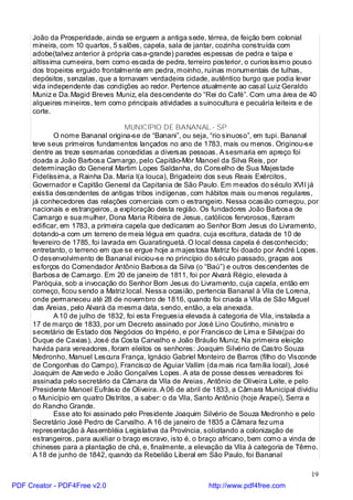 João da Prosperidade, ainda se erguem a antiga sede, térrea, de feição bem colonial
     mineira, com 10 quartos, 5 salões, capela, sala de jantar, cozinha construída com
     adobe(talvez anterior à própria casa-grande) paredes espessas de pedra e taipa e
     altíssima cumeeira, bem como escada de pedra, terreiro posterior, o curiosíssimo pouso
     dos tropeiros erguido frontalmente em pedra, moinho, ruínas monumentais de tulhas,
     depósitos, senzalas, que a tornavam verdadeira cidade, autêntico burgo que podia levar
     vida independente das condições ao redor. Pertence atualmente ao casal Luiz Geraldo
     Muniz e Da.Magid Breves Muniz, ela descendente do “Rei do Café”. Com uma área de 40
     alqueires mineiros, tem como principais atividades a suinocultura e pecuária leiteira e de
     corte.

                                   MUNICÍPIO DE BANANAL - SP
            O nome Bananal origina-se de “Banani”, ou seja, “rio sinuoso”, em tupi. Bananal
     teve seus primeiros fundamentos lançados no ano de 1783, mais ou menos. Originou-se
     dentre as treze sesmarias concedidas a diversas pessoas. A sesmaria em apreço foi
     doada a João Barbosa Camargo, pelo Capitão-Mór Manoel da Silva Reis, por
     determinação do General Martim Lopes Saldanha, do Conselho de Sua Majestade
     Fidelíssima, a Rainha Da. Maria I(a louca), Brigadeiro dos seus Reais Exércitos,
     Governador e Capitão General da Capitania de São Paulo. Em meados do século XVII já
     existia descendentes de antigas tribos indígenas, com hábitos mais ou menos regulares,
     já conhecedores das relações comerciais com o estrangeiro. Nessa ocasião começou, por
     nacionais e estrangeiros, a exploração desta região. Os fundadores João Barbosa de
     Camargo e sua mulher, Dona Maria Ribeira de Jesus, católicos fervorosos, fizeram
     edificar, em 1783, a primeira capela que dedicaram ao Senhor Bom Jesus do Livramento,
     dotando-a com um terreno de meia légua em quadra, cuja escritura, datada de 10 de
     fevereiro de 1785, foi lavrada em Guaratinguetá. O local dessa capela é desconhecido;
     entretanto, o terreno em que se ergue hoje a majestosa Matriz foi doado por André Lopes.
     O desenvolvimento de Bananal iniciou-se no princípio do século passado, graças aos
     esforços do Comendador Antônio Barbosa da Silva (o “Baú”) e outros descendentes de
     Barbosa de Camargo. Em 20 de janeiro de 1811, foi por Alvará Régio, elevada à
     Paróquia, sob a invocação do Senhor Bom Jesus do Livramento, cuja capela, então em
     começo, ficou sendo a Matriz local. Nessa ocasião, pertencia Bananal à Vila de Lorena,
     onde permaneceu até 28 de novembro de 1816, quando foi criada a Vila de São Miguel
     das Areias, pelo Alvará da mesma data, sendo, então, a ela anexada.
            A 10 de julho de 1832, foi esta Freguesia elevada à categoria de Vila, instalada a
     17 de março de 1833, por um Decreto assinado por José Lino Coutinho, ministro e
     secretário de Estado dos Negócios do Império, e por Francisco de Lima e Silva(pai do
     Duque de Caxias), José da Costa Carvalho e João Bráulio Muniz. Na primeira eleição
     havida para vereadores, foram eleitos os senhores: Joaquim Silvério de Castro Souza
     Medronho, Manuel Lescura França, Ignácio Gabriel Monteiro de Barros (filho do Visconde
     de Congonhas do Campo), Francisco de Aguiar Vallim (da mais rica família local), José
     Joaquim de Aze vedo e João Gonçalves Lopes. A ata de posse desses vereadores foi
     assinada pelo secretário da Câmara da Vila de Areias, Antônio de Oliveira Leite, e pelo
     Presidente Manoel Eufrásio de Oliveira. A 06 de abril de 1833, a Câmara Municipal dividiu
     o Município em quatro Distritos, a saber: o da Vila, Santo Antônio (hoje Arapeí), Serra e
     do Rancho Grande.
            Esse ato foi assinado pelo Presidente Joaquim Silvério de Souza Medronho e pelo
     Secretário José Pedro de Carvalho. A 16 de janeiro de 1835 a Câmara fez uma
     representação à Assembléia Legislativa da Província, solicitando a colonização de
     estrangeiros, para auxiliar o braço escravo, isto é, o braço africano, bem como a vinda de
     chineses para a plantação de chá, e, finalmente, a elevação da Vila à categoria de Têrmo.
     A 18 de junho de 1842, quando da Rebelião Liberal em São Paulo, foi Bananal

                                                                                             19
PDF Creator - PDF4Free v2.0                                 http://www.pdf4free.com
 
