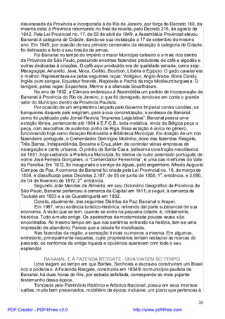 desanexada da Província e incorporada à do Rio de Janeiro, por força do Decreto 180, da
     mesma data; à Província retornando no final da revolta, pelo Decreto 215, de agosto de
     1842. Pela Lei Provincial no. 17, de 03 de abril de 1849, a Assembléia Provincial elevou
     Bananal à categoria de Cidade, dando-se sua instalação a 17 de setembro do mesmo
     ano. Em 1949, por ocasião de seu primeiro centenário da elevação à categoria de Cidade,
     foi delineado e feito o seu brasão de armas.
             Foi Bananal no tempo do Império o maior Município cafeeiro e o mais rico dentro
     da Província de São Paulo, possuindo enormes fazendas produtoras de café e algodão e
     outras dedicadas à criações. O café aqui produzido era de qualidade variada, como seja:
     Maragogipe, Amarelo, Java, Moca, Ceilão, Bourbon, Libéria e Egípcio. O gado cavalar era
     o melhor. Representava-se pelas seguintes raças: Voltigeur, Anglo-Árabe, Bone Dandy,
     Inglês puro sangue, Equateur francês, Napoleão e Pachá da raça Mickleumburguesa. O
     lanígero, pelas raças: Espanhola, Merino e a afamada Sousthdown.
             No ano de 1852, a Câmara endereçou à Assembléia um pedido de incorporação de
     Bananal à Província do Rio de Janeiro, o que foi denegado, tendo-se em conta o grande
     valor do Município dentro da Província Paulista.
             Por ocasião de um empréstimo lançado pelo Governo Imperial contra Londres, os
     banqueiros daquele país exigiram, para a sua concretização, o endosso de Bananal,
     como foi publicado pelo Jornal-Revista “Imprensa Legislativa”. Bananal possui uma
     estação férrea, pertencente até 1964 à E.F.C.B., toda metálica, vinda da Bélgica peça a
     peça, com assoalhos de autêntico pinho de Riga. Essa estação é única no gênero,
     funcionando hoje como Estação Rodoviária e Biblioteca Municipal. Foi doação de um rico
     fazendeiro português, o Comendador Domingos Moitinho, dono das fazendas Resgate,
     Três Barras, Independência, Bocaina e Cruz, além de controlar várias empresas de
     navegação e carris urbanos. O prédio da Santa Casa, belíssima construção neoclássica
     de 1851, hoje sediando a Prefeitura Municipal, foi dádiva de outro potentado português de
     nome José Ferreira Gonçalves, o “Comendador Ferreirinha”, é uma das melhores do Vale
     do Paraíba. Em 1872, foi inaugurado o serviço de águas, pelo engenheiro Alfredo Augusto
     Campos da Paz. A comarca de Bananal foi criada pela Lei Provincial no. 16, de março de
     1858, e classificada pelos Decretos 2.187, de 05 de junho de 1858, 1a. entrância, e 3.890,
     de 04 de fevereiro de 1872, 2a. entrância.
             Segundo João Mendes de Almeida, em seu Dicionário Geográfico da Província de
     São Paulo, Bananal pertenceu à comarca da Capital em 1811; a seguir, à comarca de
     Taubaté em 1833 e a de Guaratinguetá em 1852.
             Consta, atualmente, dos seguintes Distritos de Paz: Bananal e Arapeí.
             Em 1987, virou estância turístico-histórica, retirando daí parte substancial de sua
     economia. A visão que se tem, quando se entra na pequena cidade, é, nitidamente,
     histórica. Tudo é muito antigo. Os apetrechos da modernidade poucas vezes são
     encontrados. Ao mesmo tempo em que nos sentimos entrando na história, tem-se uma
     impressão de abandono. Parece que a cidade foi imobilizada.
             Nas fazendas da região, a sensação é mais ou menos a mesma. Em algumas,
     entretanto, principalmente naquelas, cujos proprietários tentam restaurar as marcas do
     passado, os contornos da antiga riqueza e opulência aparecem com todo o seu
     esplendor.

                BANANAL E A FAZENDA RESGATE - UMA VIAGEM NO TEMPO
            Uma viagem ao tempo em que Barões, Senhores e escravos construíram um Brasil
     rico e poderoso. A Fa zenda Resgate, construída em 1854/6 no município paulista de
     Bananal, há duas horas do Rio, por estrada asfaltada, corresponde ao mais pujante
     testemunho dessa época.
            Tombada pelo Patrimônio Histórico e Artístico Nacional, possui em seus imensos
     salões, muito bem preservados, mobiliário de época, inclusive, um piano que pertenceu à

                                                                                             20
PDF Creator - PDF4Free v2.0                                  http://www.pdf4free.com
 