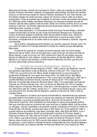 Marquesa de Santos, amante do Imperador D. Pedro I, além de consoles do século XVIII,
     móveis chineses, franceses, ingleses e portugueses setecentistas. No térreo do casarão,
     situa-se a mais formosa capela do Vale do Paraíba, dedicada à N. Sra. Das Vitórias, com
     formidável coleção de santos barrocos, alguns em tamanho natural, além de prataria
     setecentista. Todas as paredes são recobertas de pinturas murais decorativas executadas
     em 1856 pelo pintor catalão José Maria Villaronga, em especial os painéis da sala de
     entrada, sala de baile, capela e sala de jantar, todas com motivos da flora, fauna ou cenas
     exóticas e cômicas. Há também algumas pinturas ilusionistas notáveis, imitando com
     perfeição portas, quadros e móveis.
            Seu atual proprietário, o Comandante Carlos Henrique Ferreira Braga, é também
     notável colecionador de obras de arte, tendo transformado Resgate num requintado
     museu de pinturas antigas e modernas, além dos já citados móveis raros, cristais de
     Murano, em especial sua coleção de frascos perfumeiros e pesos de papel, lustres
     franceses, principalmente os do salão nobre e da capela, porcelanas e opalinas, algumas
     bicentenárias.
            Seus jardins, paisagísticamente tratados com esmêro, possuem árvores raras. Há
     num setor do mesmo um manége dedicado à criação de cavalos da raça Mangalarga
     Marchador.
            A fazenda foi erguida em meados do século passado pelo rico Comendador
     Manuel de Aguiar Vallim, dono de dez fazendas, cujas terras iam de Angra dos Reis às
     Minas Gerais, o qual, ao morrer, em 1878, detinha em mãos 4% da riqueza nacional.
     Depois da débacle do ciclo cafeeiro, a fazenda passou às famílias Moutinho, Velleda,
     Masset e, em época mais recente, a Carlos Kraemer Machado da Silva, que fez uma
     primeira restauração parcial, salvando-a.

                    HISTÓRIA DA FAZENDA INDEPENDÊNCIA - BANANAL - SP.
            O Capitão Hilário Gomes Nogueira (1750? - 1822), nasceu em Baependi, mas foi
     dos grandes proprietários rurais de Bananal, onde se mudou em 1791. Casou-se em
     1780? com sua prima-irmã, Da. Maria Josefa do Nascimento (ou da Conceição?),
     igualmente de Baependi, com quem teve vários filhos. Um deles foi Da. Alda Maria
     Floriana Nogueira, nascida em Baependi a 1783, e que casou em Bananal a 1804 com o
     Capitão Mór Braz de Oliveira Arruda, nascido em Itacuruçá em 1770 e falecido em
     Bananal. O Capitão Mór estava em Bananal desde 1803, e era proprietário da Fazenda
     Cascata, em Rancho Grande, bem como de terras em Resende. Em 1813 o Capitão
     Hilário adquiriu a Fazenda Três Barras, onde ele e a família passaram a residir. Ali Braz e
     Da. Alda foram pais de 13 filhos, sendo que o 1o., Antônio de Oliveira Arruda, casou com
     sua prima-irmã, Da. Sinhala Gomes Nogueira, nascida a 6 de abril de 1804 e neta do
     Capitão Hilário.
            Esse casal foi o fundador da Fazenda Independência, desmembrada da sesmaria
     do padre Antônio Fernandes da Cruz, a mesma que originara as Fazendas Três Barras e
     São Cristóvão, e que fora concedida pelo Rei D. José I em 04 de abril de 1776. A
     Fazenda foi criada em 1822 e batizada em homenagem à nossa emancipação política,
     fato que a família soube em primeira mão, haja vista que o Capitão Hilário, avô de ambos
     os cônjuges, homem respeitado e de grandes haveres, hospedara o Príncipe D. Pedro na
     Fazenda das Três Barras, quando este viajou à São Paulo, em 16 de agôsto de 1822, e
     quando retornou em setembro, logo após o Ipiranga. Aliás, dois filhos de Hilário, Luís e
     Cassiano Gomes Nogueira, tinham se incorporado à comitiva do Príncipe, desde a
     Fazenda da Olaria, em São João do Príncipe, RJ, também de propriedade do Capitão, até
     o fim. Hilário, que estava doente, acamado, quando da visita do Príncipe D. Pedro,
     faleceu nesse mesmo ano de 1822, poucos dias depois da Independência. Após a morte
     do patriarca, o casal Antônio e Sinhala venderam Independência à Da. Feliciana Barbosa
     da Silva Decoupé, que adquiriu também as fazendas Bocaina e Cruz. Depois de 1844,

                                                                                             21
PDF Creator - PDF4Free v2.0                                  http://www.pdf4free.com
 