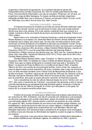 engenheiro e fabricante de aguardente. Já na primeira década do século XX,
     Independência fôra vendida novamente. Em 1927 foi cortada pela Rodovia Rio-São
     Paulo. O ex-presidente Washington Luís nela se hospedou. Pertenceu, por 33 anos, ao
     engenheiro Jorge de Melo Sabugosa. Foi depois vendida ao também engenheiro
     Sebastião da Mota Neto, que a restaurou. E depois, ao banqueiro Aírton Tumolo, morto
     em 1996.Hoje, seu solar é de sua viúva, Sra. Ivete Tumolo.

                                FAZENDA COQUEIROS – BANANAL
            A Fazenda Coqueiros foi fundada no princípio do século XIX pelo cafeicultor José
     Gonçalves de Campos, homem que se esmerava no trajar, pois suas roupas estavam
     dentre seus bens mais valiosos. Era muito vaidoso, bastando dizer que, quando ia à
     cidade, mandava a frente uma banda de escravos anunciando sua chegada. Faleceu em
     1835, solteiro.
            Neste mesmo ano, arrematou a Fazenda Coqueiros o casal de portugueses Inácio
     Ribeiro Barbosa e sua esposa, Da. Gertrudes Maria de Oliveira. Ambos deixaram a sede
     da fazenda como chegou aos nossos dias. Os dois eram de baixa estatura, tendo sido
     construído na frente da fazenda uma plataforma alta para que pudessem montar. Foram,
     provavelmente, os construtores do estranho banheiro da casa, que dava para o chiqueiro.
            Herdou a fazenda o filho de ambos, o Major Cândido Ribeiro Barbosa, nascido em
     Coqueiros (1835-19??), e que foi proprietário também das fazendas Rialto e
     Cachoeirinha. O Major casou-se aos dezoito anos, em 1853, com Da. Joaquina Maria de
     Jesus, bem mais velha, nascida em Bananal (1812-1911). Foram pais de um filho único:
     Cândido Ribeiro Barbosa (filho).
            Cândido Ribeiro Barbosa (filho), vulgo “Candóca” ou “Menino de Ouro”, nasceu em
     Coqueiros (1854-1922). Foi tabelião em Cajurú e Barão de Ribeiro Barbosa, por Portugal
     (1885). Sua casa na cidade de Bananal é o sobrado onde hoje está a “Sorveteria Tio
     Beppi”, na esquina da Praça da Matriz com a rua Manuel de Aguiar Vallin. O apelido
     “Menino de Ouro” era oriundo de uma promessa familiar. Como a mãe, Da. Joaquina, já
     possuía alguma idade quando engravidou (42 anos), prometeu doar o peso da criança em
     ouro, se esta nascesse saudável, para a Santa Casa de Misericórdia de Bananal, o que
     de fato aconteceu. “Candóca” casou-se em 26 de abril de 1876 com Da. Etelvina Laura de
     Almeida, nascida em Bananal (1862-1942), filha do Visconde de São Laurindo. Foram
     pais de onze filhos, dos quais os quatro primeiros nasceram na Fazenda Coqueiros.
            Com a decadência do ciclo do café em Bananal depois da Lei do “Ventre Livre”, em
     1871, bem como o casamento de “Candóca”, cuja esposa não apreciava a vida no campo,
     a família desinteressou-se paulatinamente pela atividade agrária, vendendo a Fazenda
     Coqueiros em fins de 1884 ao português Sr. Cintra, que nela passou a criar gado. No
     século XX, foi a fa zenda vendida outras vezes.

                                       O CASO DE BRACUHY
            O tráfico de escravos africanos para o Brasil havia sido proibido, pela primeira vez,
     em novembro de 1831. Entretanto, a lei não foi cumprida com eficiência e a escravização
     de africanos prosseguiu com grande intensidade, apesar da pressão da Inglaterra para
     sua interrupção desde 1807, quando abolira o comércio de escravos em suas colônias.
     Em agosto de 1845, visando atualizar de uma forma mais drástica antigos tratados, que
     estabeleciam o direito de busca em alto mar por navios ingleses, o Parlamento inglês
     votou o Bill Aberdeen (projeto de lei encaminhado por Lord Aberdeen, Ministro das
     Relações Exteriores). A lei declarava legal o apresamento de qualquer navio empregado
     no tráfico e dava aos tribunais do Almirantado da Inglaterra o poder de julgar os infratores
     por pirataria.
            Nessa conjuntura, mas procurando evitar que qualquer medida fosse associada a
     uma simples obediência aos interesses ingleses, em setembro de 1850, o governo

                                                                                               23
PDF Creator - PDF4Free v2.0                                   http://www.pdf4free.com
 