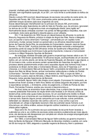 imperial, chefiado pelo Gabinete Conservador, conseguia aprovar na Câmara e no
     Senado, sem significativa oposição. A Lei 581, um novo limite à continuidade do tráfico de
     africanos.
     Desde o século XVII ocorriam desembarques de escravos nos portos da costa verde, de
     Sepetiba até Paraty. Até 1759, eram promovidos pelos padres jesuítas, que assim
     obtinham braços escravos para seus engenhos de cana.
     Esses desembarques intensificaram-se no princípio do século XIX, promovidos
     principalmente pelos fazendeiros de café do Vale do Paraíba, que, de princípio, ignoraram
     os termos da Lei 581, imaginando-a mais uma legislação ditada “para inglês ver”.
     Normalmente essas arribadas ocorriam nos portos de Mangaratiba e Sepetiba, mas com
     a proibição, toda costa aportável e deserta passou a ser utilizada.
             Em 11 de dezembro de 1852 houve um desembarque de africanos no porto do
     Bracuhy, freguesia da Ribeira, próximo à cidade de Angra dos Reis. Narra o delegado
     que, ao aportar o barco americano “Camargo”, comandado por um capitão norte-
     americano, muitas canoas haviam se aproximado e os africanos desembarcaram em
     terras da Fazenda Santa Rita, de propriedade do Comendador Joaquim José de Souza
     Breves, o “Rei do Café”. A polícia prendeu vários traficantes nacionais e estrangeiros,
     apreendeu parte da carga de 500 africanos vindos de Quelimane e Moçambique, bem
     como documentação que incriminava muita gente importante, inclusive o Comendador
     Luciano e o Major Nogueira, figurões de Bananal.
             As enérgicas medidas tomadas pelo governo imperial logo tiveram efeito e em 16
     de janeiro de 1853 foram apreendidos 10 africanos boçais, acompanhados de um escravo
     ladino, em um rancho aberto, em terras da Fazenda Resgate, em Bananal. Logo depois, a
     20 do mesmo mês, outros escravos seriam apreendidos em fazendas da região. O
     processo aberto posteriormente arrolou como acusados alguns dos homens mais ricos e
     poderosos do Brasil, dentre eles o Comendador Breves, dono de 37 fazendas e 27
     chácaras, e o Comendador Manuel de Aguiar Vallin, proprietário de latifúndios que iam de
     Angra dos Reis às Minas Gerais, ambos conhecidos cafeicultores e chefes do Partido
     Conservador. Também foram indiciados, em fevereiro de 1853, o sogro de Vallin, o
     Comendador Luciano José de Almeida, o Major Antônio José Nogueira e Pedro Ramos
     Nogueira, todos grandes fazendeiros de Bananal.
             Na verdade, Aguiar Vallin não chegou a ser julgado. O processo foi instaurado, as
     testemunhas foram ouvidas e Vallin ficou detido na cadeia (segundo ele próprio, por livre
     e espontânea vontade...). Entretanto, antes do julgamento, o Chefe de Polícia de São
     Paulo, Fernandes Fonseca, aceitou seu recurso e despronunciou-o.
             No final, todos os envolvidos foram absolvidos, mas o próprio fato de algumas das
     maiores potestades financeiras da nação terem sido levadas a um tribunal, sendo as
     testemunhas contra elas quase todos escravos, foi um acontecimento inédito no Brasil.
     Vale ressaltar que a imprensa em sua totalidade ficou ao lado dos fazendeiros quase que
     o tempo todo, fazendo alguns jornais campanha por suas solturas; outros periódicos,
     defendiam os nababos nacionais não contra o ato em si, mas contra o que era
     considerado um ultraje à dignidade nacional o fato de submeter esses homens a um
     tribunal que, em última análise, estava obrigando súditos brasileiros a cumprir uma lei
     ditada pelos ingleses.
             Seja como for, foi a primeira vez que autoridades de tal porte foram levadas a
     submeter-se a lei e, se o tráfico de escravos ainda ocorreria ocultamente por mais alguns
     anos, ele decresceu até desaparecer por completo em virtude da energia empregada pelo
     governo imperial em extinguí-lo.
             Em 1859, o Comendador Manuel de Aguiar Vallin solicitou ao governo imperial o
     título de Barão de Bananal. O Ministro Marquês de Abrantes indeferiu o pedido, em carta
     de 06 de março de 1859, alegando a questão negreira do Bracuhy. Nem o poderoso


                                                                                            24
PDF Creator - PDF4Free v2.0                                 http://www.pdf4free.com
 