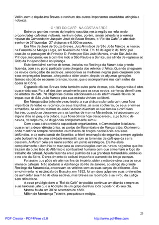 Vallin, nem o riquíssimo Breves e nenhum dos outros importantes envolvidos atingiria a
     nobreza.

                               O “REI DO CAFÉ” NA COSTA VERDE
            Entre os grandes nomes do Império nascidos nesta região ou nela tendo
     propriedades cafeeiras notáveis, nenhum deles, porém, jamais ostentaria a imensa
     riqueza do Comendador Joaquim José de Souza Breves, o “Rei do Café”, o absoluto
     senhor de 37 fazendas, 27 chácaras e 6.000 escravos.
            Era filho de José de Souza Breves, Juiz Almotacé de São João Marcos, e nasceu
     na Fazenda de Manga Larga, em fevereiro de 1804. Em 16 de agosto de 1822, por
     ocasião da passagem do Príncipe D. Pedro por São João Marcos, então São João do
     Príncipe, incorporou-se à comitiva indo a São Paulo e a Santos, assistindo de regresso ao
     Grito da Independência no Ipiranga.
            Este formidável senhor de terras, instalou na Restinga da Marambaia grande
     fazenda, com seu porto particular para chegada dos veleiros d`África. Quando chegavam
     os navios carregados de escravos, selecionava as melhores negras para cruzarem com
     seus empregados brancos, chegando a obter assim, depois de algumas gerações,
     famoso séqüito de escravas brancas, louras, que o acompanhava nos camarotes da
     ópera na Côrte.
            O grande clã dos Breves tinha também outro porto de mar, pois Mangaratiba é obra
     quase toda sua. Para ali desciam anualmente para os seus navios, centenas de milhares
     de arrobas de café. 70 diligências diárias adicionavam-se às intermináveis fileiras de
     tropas que de São João Marcos pela sua estrada vinham ao litoral.
            Em Mangaratiba tinha ele o seu teatro, a sua chácara plantada com uma flora
     importada de todos os recantos, os seus trapiches, as suas cocheiras, os seus enormes
     armazéns. As récitas teatrais de João Caetano divertiam ali sua família e comitivas
     ilustres, quando ao descerem para os banhos de mar na Marambaia, estacionavam por
     alguns dias na pequena cidade, cuja florescência hoje desapareceu, cujo bulício de
     navios, de tropeiros, de diligências completamente sumiu.
            Com a sua extraordinária capacidade organizadora, o Comendador localizara,
     quase numa dependência única, os portos de Marambaia e de Mangaratiba. O primeiro,
     onde mantinha sempre renovados os milhares de braços necessários aos seus
     latifúndios, e da outra banda de Sepetiba, a febril encenação do segundo, sempre agitado
     pelo burburinho de uma atividade mercantil, com as torrentes de café que da serra
     desciam. A Marambaia era neste sentido um ponto estratégico. Ela lhe abria
     completamente o domínio do mar para as comunicações com os navios negreiros que lhe
     traziam do outro lado do Atlântico o combustível humano com que alimentava o fogo do
     trabalho do cafezal. Aquela fazenda era o pulmão da sua grandeza latifundiária, embaixo
     e no alto da Serra. O crescimento do cafezal impunha o aumento do braço escravo.
            Foi assim que pôde ele até nos fins do Império, obter a mão-de-obra para os seus
     imensos cafezais. Não obstante a vizinhança do Rio de Janeiro, ao abrigo da grande
     Restinga da Marambaia, ancoravam os veleiros com as suas cargas de africanos. Seu
     envolvimento no escândalo de Bracuhy, em 1852, foi um duro golpe em suas pretensões
     de aumentar sua mão de obra escrava, mas Breves se recompôs e se livrou da justiça
     sem dificuldade.
            A esse privilégio deve o “Rei do Café” ter podido continuar ampliando sempre as
     suas lavouras, até que a Abolição de um golpe destruiu todo o poderio do seu clã.
            Morreu falido em 30 de setembro de 1889.
            Milton de Mendonça Teixeira, pesquisou e redigiu.




                                                                                              25
PDF Creator - PDF4Free v2.0                                http://www.pdf4free.com
 