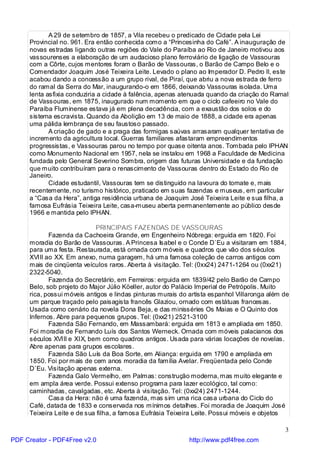 A 29 de setembro de 1857, a Vila recebeu o predicado de Cidade pela Lei
     Provincial no. 961. Era então conhecida como a “Princesinha do Café”. A inauguração de
     novas estradas ligando outras regiões do Vale do Paraíba ao Rio de Janeiro motivou aos
     vassourenses a elaboração de um audacioso plano ferroviário de ligação de Vassouras
     com a Côrte, cujos mentores foram o Barão de Vassouras, o Barão de Campo Belo e o
     Comendador Joaquim José Teixeira Leite. Levado o plano ao Imperador D. Pedro II, este
     acabou dando a concessão a um grupo rival, de Piraí, que abriu a nova estrada de ferro
     do ramal da Serra do Mar, inaugurando-o em 1866, deixando Vassouras isolada. Uma
     lenta asfixia conduziria a cidade à falência, apenas atenuada quando da criação do Ramal
     de Vassouras, em 1875, inaugurado num momento em que o ciclo cafeeiro no Vale do
     Paraíba Fluminense estava já em plena decadência, com a exaustão dos solos e do
     sistema escravista. Quando da Abolição em 13 de maio de 1888, a cidade era apenas
     uma pálida lembrança de seu faustoso passado.
            A criação de gado e a praga das formigas saúvas arrasaram qualquer tentativa de
     incremento da agricultura local. Guerras familiares afastaram empreendimentos
     progressistas, e Vassouras parou no tempo por quase oitenta anos. Tombada pelo IPHAN
     como Monumento Nacional em 1957, nela se instalou em 1968 a Faculdade de Medicina
     fundada pelo General Severino Sombra, origem das futuras Universidade e da fundação
     que muito contribuíram para o renascimento de Vassouras dentro do Estado do Rio de
     Janeiro.
            Cidade estudantil, Vassouras tem se distinguido na lavoura do tomate e, mais
     recentemente, no turismo histórico, praticado em suas fazendas e museus, em particular
     a “Casa da Hera”, antiga residência urbana de Joaquim José Teixeira Leite e sua filha, a
     famosa Eufrásia Teixeira Leite, casa-museu aberta permanentemente ao público desde
     1966 e mantida pelo IPHAN.

                            PRINCIPAIS FAZENDAS DE VASSOURAS
            Fazenda da Cachoeira Grande, em Engenheiro Nóbrega: erguida em 1820. Foi
     moradia do Barão de Vassouras. A Princesa Isabel e o Conde D`Eu a visitaram em 1884,
     para uma festa. Restaurada, está ornada com móveis e quadros que vão dos séculos
     XVIII ao XX. Em anexo, numa garagem, há uma famosa coleção de carros antigos com
     mais de cinqüenta veículos raros. Aberta à visitação. Tel: (0xx24) 2471-1264 ou (0xx21)
     2322-5040.
            Fazenda do Secretário, em Ferreiros: erguida em 1839/42 pelo Barão de Campo
     Belo, sob projeto do Major Júlio Köeller, autor do Palácio Imperial de Petrópolis. Muito
     rica, possui móveis antigos e lindas pinturas murais do artista espanhol Villaronga além de
     um parque traçado pelo paisagista francês Glaziou, ornado com estátuas francesas.
     Usada como cenário da novela Dona Beja, e das minisséries Os Maias e O Quinto dos
     Infernos. Abre para pequenos grupos. Tel: (0xx21) 2521-3100
            Fazenda São Fernando, em Massambará: erguida em 1813 e ampliada em 1850.
     Foi moradia de Fernando Luís dos Santos Werneck. Ornada com móveis palacianos dos
     séculos XVIII e XIX, bem como quadros antigos. Usada para várias locações de novelas.
     Abre apenas para grupos escolares.
            Fazenda São Luís da Boa Sorte, em Aliança: erguida em 1790 e ampliada em
     1850. Foi por mais de cem anos moradia da família Avelar. Freqüentada pelo Conde
     D`Eu. Visitação apenas externa.
            Fazenda Galo Vermelho, em Palmas: construção moderna, mas muito elegante e
     em ampla área verde. Possui extenso programa para lazer ecológico, tal como:
     caminhadas, cavalgadas, etc. Aberta à visitação. Tel: (0xx24) 2471-1244.
            Casa da Hera: não é uma fazenda, mas sim uma rica casa urbana do Ciclo do
     Café, datada de 1833 e conservada nos mínimos detalhes. Foi moradia de Joaquim José
     Teixeira Leite e de sua filha, a famosa Eufrásia Teixeira Leite. Possui móveis e objetos

                                                                                              3
PDF Creator - PDF4Free v2.0                                  http://www.pdf4free.com
 