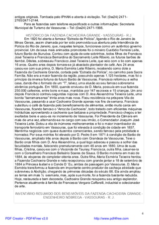 antigos originais. Tombada pelo IPHAN e aberta à visitação. Tel: (0xx24) 2471-
     2765/2471-2144.
           Para as fazendas sem telefone especificado e outras informações: Secretaria
     Municipal de Turismo de Vassouras – Tel: (0xx24) 2471-1998.

              HISTÓRICO DA FAZENDA CACHOEIRA GRANDE - VASSOURAS - R.J.
             Em 1820 foi aberta a famosa “Estrada da Polícia”, ligando o Rio de Janeiro às
     Minas Gerais, assim chamada por ter sido promovida sua abertura pela Intendência de
     Polícia do Rio de Janeiro, que, naqueles tempos, funcionava como um autêntico governo
     provincial. Um de seus mais animados promotores foi o mineiro Custódio Ferreira Leite,
     futuro Barão de Aiuruóca. Contou com ajuda de sete sobrinhos, todos filhos de Francisco
     José Teixeira e Francisca Bernardina do Sacramento Leite Ribeiro, os futuros barões de
     Itambé. Dêstes, sobressaiu Francisco José Teixeira Leite, que veio com o tio com apenas
     16 anos. Quatro anos depois tornara-se já abastado plantador de café. Aos 24 anos
     casou-se com sua prima, D. Maria Esméria Leite Ribeiro, recebendo como dote a
     Fazenda da Cachoeira Grande, cortada pela “Estrada da Polícia”, no caminho para Sacra
     Família. Não era a maior fazenda da região, possuindo apenas 1.125 hectares, mas foi o
     princípio da imensa fortuna do futuro Barão de Vassouras. Francisco reformou a velha
     casa, dando-lhe o formato de um “T”, talve z, uma alusão ao seu famoso sobrenome
     abrâmico português. Em 1850, quando enviuvou de D. Maria, possuía em sua fazenda
     250.000 cafeeiros, entre bons e maus, mantidos por 147 escravos e 15 crianças. Um ano
     depois Francisco contraiu segundas núpcias com D. Ana Ale xandrina Teixeira Leite, uma
     bonita “barramansense” trinta anos mais nova. Fixou residência na próspera Vila de
     Vassouras, passando a usar Cachoeira Grande apenas nos fins de semana. Francisco
     substituiu o café da fazenda pelo beneficiamento de alimentos, então muito caros em
     Vassouras, ficando famoso o “Arroz de Cachoeira”, todo tratado com eficientes máquinas
     hidráulicas aproveitando a cachoeira que batizava a propriedade. Francisco chegou a ter
     avultados bens e usou-os no incremento de Vassouras. Foi Presidente da Câmara em
     mais de uma vez, alternando-se no cargo com seu irmão, o Comendador Joaquim José
     Teixeira Leite. Dotou a vila de inúmeros melhoramentos e foi o maior incentivador do
     transporte ferroviário em Vassouras, que foi elevada à condição de cidade em 1857.
     Mantinha negócios com quase duzentos comerciantes, sendo famoso pela probidade e
     honradez. Por seus méritos foi elevado por D. Pedro II em 1871 à condição de Barão de
     Vassouras, ampliado três anos depois à Barão com Grandeza de Vassouras. Teve o
     Barão onze filhos com D. Ana Alexandrina, a qual logo adoeceu e passou a sofrer das
     faculdades mentais, falecendo prematuramente com 46 anos em 1880. Uma de suas
     filhas, Cristina, casou-se com o Visconde de Taunay. Francisca, outra filha, casar-se-ia
     com o Conselheiro Francisco Belisário Soares de Sousa. O Barão morreria em maio de
     1884, às vésperas de completar oitenta anos. Outra filha, Maria Esméria Teixeira herdou
     a Fazenda Cachoeira Grande e nela recepcionou com grande jantar a 18 de setembro de
     1884 a Princesa Isabel e o Conde D `Eu, ambos de passagem por Vassouras. D. Maria
     Esméria transformou a fazenda em importante centro produtor de cachaça atividade que
     sobreviveu à Abolição, chegando às primeiras décadas do século XX. Ela ainda ampliou
     as terras em mais ½ sesmaria, mas, após sua morte, foi a fazenda bastante reduzida.
     Hoje, restaurada e bem decorada, Cachoeira Grande recuperou seu antigo esplendor.
     Pertence atualmente à família de Francesco Vergara Caffarelli, industrial e colecionador
     de arte.

      INVENTÁRIO RESUMIDO DOS BENS MÓVEIS DA FAZENDA CACHOEIRA GRANDE -
                    ENGENHEIRO NÓBREGA - VASSOURAS - R. J.




                                                                                            4
PDF Creator - PDF4Free v2.0                                http://www.pdf4free.com
 