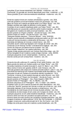 PORTAL DE ENTRADA
     Lampiões (2) em bronze trabalhado com atlantes - modernos - séc. XX.
     Cache-pots (2) grandes em cimento desenhado para chão - modernos - s. XX.
     Vasos grandes (2) em mármore estatuário trabalhado - modernos - séc. XX.

                                                HALL
     Portal de capela mineira em madeira almofadada e granito - séc. XVIII.
     Cômoda gaveteira provincial brasileira rústica em jacarandá - séc. XIX.
     Mesa de centro em madeira esculpida estilo Luís Felipe “Riche” - séc. XIX.
     Relógio carrilhão alto inglês de pêndulo e corda datado - 1822.
     Consoles (2) em madeira trabalhada estilo Luís Felipe “Riche” - séc. XIX.
     Sofá Marquesa em jacarandá e palhinha estilo Império brasileiro - séc. XIX.
     Bengaleiro em madeira de estilo provincial brasileiro - séc. XIX.
     Quadro grande o/t “Virgem e Santos” - Escola de Cuzco - séc. XVIII.
     Quadro médio o/t “Santo” - Escola de Cuzco - séc. XVIII.
     Tapeçaria Gobelin pequena - “Cena de Gênero” - sécs. XVIII/XIX.
     Espelho grande bisauté multifacetado emoldurado estilo Luís XVI - séc. XIX.
     Lustre em bronze dourado e cristal estilo Art Nouveau - séc. XX.
     Arandelas (2) italianas em bronze e cristal branco - séc. XIX.
     Lampiões (2) em cristal azul lapidado com mangas de cristal - séc. XIX.
     Travessas (2) em faiança “borrão” e decalcomania inglesas - séc. XIX.
     Centro de mesa em porcelana branca européia - séc. XIX.
     Vaso modelo “belarmino” em opalina policroma - séc. XIX.
     Tapete chinês grande policromo com motivos fitomorfos antigo - séc. XX.
     Várias bengalas (5) em madeira e prata antigas diversas - sécs. XIX/XX.
     Castiçais pequenos (2) em cristal lapidado - modernos - séc. XX.
     Grande cache-pot com arranjo floral - moderno - séc. XX.

                                            SALÃO NOBRE
     Conjunto de sofá, poltronas (2), cadeiras (4) em estilo Eclético - séc. XIX.
     Mesa grande de centro em madeira estilo Luís Felipe “Riche” - séc. XIX.
     Consoles brasileiros (2) estilo transição D. José I/ D. Maria I - séc. XVIII.
     Mesa rústica mineira com gavetas estilo D. João V(cópia) - séc. XX.
     Cômoda gaveteira alta (cópia) em madeira amarela estilo D. João V - séc. XX.
     Pianoforte de Hamburgo em madeira marchetada estilo Neoclássico - 1814.
     Banqueta circular em madeira do pianoforte alemão neoclássico - 1814.
     Tocheiros mineiros (4) de madeira dourada em estilo Rococó - séc. XVIII.
     Quadro pequeno o/t “Virgem da Conceição” - Escola de Cuzco - séc. XIX.
     Quadro grande o/t “Paisagem” - Ass. Paulo Gagárin (1885-197?).
     Quadro médio o/t “Paisagem” - Ass. D. Meaths - séc. XX.
     Quadros pequenos (2) o/t “Paisagens” - Ass. G. Haller - séc. XIX/XX.
     Espelhos ovais (2) com moldura dourada em estilo Neoclássico - séc. XIX.
     Lustre tipo “Aranha” austríaco em bronze e cristal rubi e furta cor - séc. XVIII.
     Arandelas italianas (2) em bronze dourado e cristal branco - séc. XX.
     Candelabros de nove braços (2) em bronze dourado artístico - séc. XIX.
     Candelabros de dois braços (2) em prata com mangas de cristal - séc. XX.
     Castiçais pequenos (2) em prata brasileira trabalhada - modernos - séc. XX.
     Floreira centro de mesa em porcelana européia policroma - séc. XIX.
     Floreira centro de mesa (menor) em porcelana européia policroma - séc. XIX.
     Imagens mineiras em cedro policrom. (3) N. Sra. Da Conceição - s. XVIII/XIX.
     Imagem mineira em cedro policromado de N. Sra. Do Carmo - séc. XVIII.
     Relógio de corda para mesa em madeira e prata trabalhada - séc. XX.

                                                                                         5
PDF Creator - PDF4Free v2.0                                   http://www.pdf4free.com
 