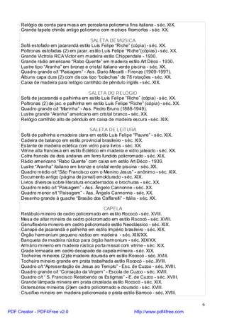 Relógio de corda para mesa em porcelana policroma fina italiana - séc. XIX.
     Grande tapete chinês antigo policromo com motivos fitomorfos - séc. XX.

                                       SALETA DE MÚSICA
     Sofá estofado em jacarandá estilo Luís Felipe “Riche” (cópia) - séc. XX.
     Poltronas estofadas (2) em jacar. estilo Luís Felipe “Riche”(cópias) - séc. XX.
     Grande Victrola RCA Victor em madeira estilo Chippendale - 1930.
     Grande rádio americano “Rabo Quente” em madeira estilo Art Déco - 1930.
     Lustre tipo “Aranha” em bronze e cristal italiano verde piscina - séc. XX.
     Quadro grande o/t “Paisagem” - Ass. Dario Mecatti - Firenze (1909-199?).
     Álbuns capa dura (2) com discos tipo “bolachas” de 78 rotações - séc. XX.
     Caixa de madeira para relógio carrilhão de pêndulo inglês - séc. XIX.

                                       SALETA DO RELÓGIO
     Sofá de jacarandá e palhinha em estilo Luís Felipe “Riche” (cópia) - séc. XX.
     Poltronas (2) de jac. e palhinha em estilo Luís Felipe “Riche” (cópia) - séc. XX.
     Quadro grande o/t “Marinha” - Ass. Pedro Bruno (1888-1949).
     Lustre grande “Aranha” americano em cristal branco - séc. XX.
     Relógio carrilhão alto de pêndulo em caixa de madeira escura - séc. XIX.

                                        SALETA DE LEITURA
     Sofá de palhinha e madeira clara em estilo Luís Felipe “Pauvre” - séc. XIX.
     Cadeira de balanço em estilo provincial brasileiro - séc. XIX.
     Estante de madeira eclética com vidro para livros - séc. XX.
     Vitrine alta francesa em estilo Eclético em madeira e vidro jateado - séc. XX.
     Cofre francês de dois andares em ferro fundido policromado - séc. XIX.
     Rádio americano “Rabo Quente” com caixa em estilo Art Déco - 1930.
     Lustre “Aranha” italiano em bronze e cristal verde piscina - séc. XX.
     Quadro médio o/t “São Francisco com o Menino Jesus” - anônimo - séc. XIX.
     Documento antigo (página de jornal) emoldurado - séc. XIX.
     Livros diversos sobre literatura encadernados e brochuras - séc. XX.
     Quadro médio o/t “Paisagem” - Ass. Ângelo Cannonne - séc. XX.
     Quadro menor o/t “Paisagem” - Ass. Ângelo Cannonne - séc. XX.
     Desenho grande à guache “Brasão dos Caffarelli” - Itália - séc. XX.

                                             CAPELA
     Retábulo mineiro de cedro policromado em estilo Rococó - séc. XVIII.
     Mesa de altar mineira de cedro policromado em estilo Rococó - séc. XVIII.
     Genuflexório mineiro em cedro policromado estilo Neoclássico - séc. XIX.
     Canapé de jacarandá e palhinha em estilo Império brasileiro - séc. XIX.
     Órgão harmonium pequeno rústico em madeira - séc. XIX/XX.
     Banqueta de madeira rústica para órgão harmonium - séc. XIX/XX.
     Armário mineiro em madeira rústica porta missal com vitrine - séc. XIX.
     Grade torneada em cedro decapado de capela mineira - séc. XIX.
     Tocheiros mineiros (2)de madeira dourada em estilo Rococó - séc. XVIII.
     Tocheiro mineiro grande em prata trabalhada estilo Rococó - séc. XVIII.
     Quadro o/t “Apresentação de Jesus ao Templo” - Esc. de Cuzco - séc. XVIII.
     Quadro grande o/t “Coroação da Virgem” - Escola de Cuzco - séc. XVIII.
     Quadro o/t “ S. Francisco Recebendo os Estigmas” - E. de Cuzco - séc. XVIII.
     Grande lâmpada mineira em prata cinzelada estilo Rococó - séc. XIX.
     Ostensórios mineiros (2)em cedro policromado e dourado - séc. XVIII.
     Crucifixo mineiro em madeira policromada e prata estilo Barroco - séc. XVIII.

                                                                                         6
PDF Creator - PDF4Free v2.0                                   http://www.pdf4free.com
 